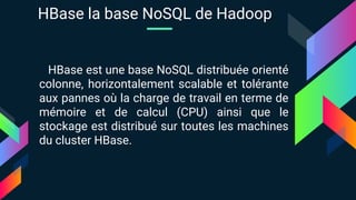 HBase est une base NoSQL distribuée orienté
colonne, horizontalement scalable et tolérante
aux pannes où la charge de travail en terme de
mémoire et de calcul (CPU) ainsi que le
stockage est distribué sur toutes les machines
du cluster HBase.
HBase la base NoSQL de Hadoop
 