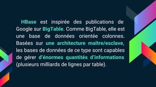 HBase est inspirée des publications de
Google sur BigTable. Comme BigTable, elle est
une base de données orientée colonnes.
Basées sur une architecture maître/esclave,
les bases de données de ce type sont capables
de gérer d’énormes quantités d’informations
(plusieurs milliards de lignes par table).
 