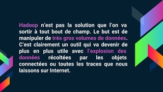 Hadoop n’est pas la solution que l’on va
sortir à tout bout de champ. Le but est de
manipuler de très gros volumes de données.
C’est clairement un outil qui va devenir de
plus en plus utile avec l’explosion des
données récoltées par les objets
connectées ou toutes les traces que nous
laissons sur Internet.
 