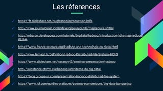 ✓ https://fr.slideshare.net/hugfrance/introduction-hdfs
✓ http://www.journaldunet.com/developpeur/outils/mapreduce.shtml
✓ http://mbaron.developpez.com/tutoriels/bigdata/hadoop/introduction-hdfs-map-reduce/
#LIII-A
✓ https://www.france-science.org/Hadoop-une-technologie-en-plein.html
✓ http://www.lemagit.fr/definition/Hadoop-Distributed-File-System-HDFS
✓ https://www.slideshare.net/narangv43/seminar-presentation-hadoop
✓ http://substance.etsmtl.ca/hadoop-larchitecte-du-big-data/
✓ https://blog.groupe-sii.com/presentation-hadoop-distributed-file-system
✓ https://www.lcl.com/guides-pratiques/zooms-economiques/big-data-banque.jsp
Les réferences
 