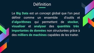 Le Big Data est un concept global que l’on peut
définir comme un ensemble d’outils et
d’algorithmes qui permettent de stocker,
visualiser et analyser des quantités très
importantes de données non structurées grâce à
des milliers de machines capables de les traiter.
Définition
 