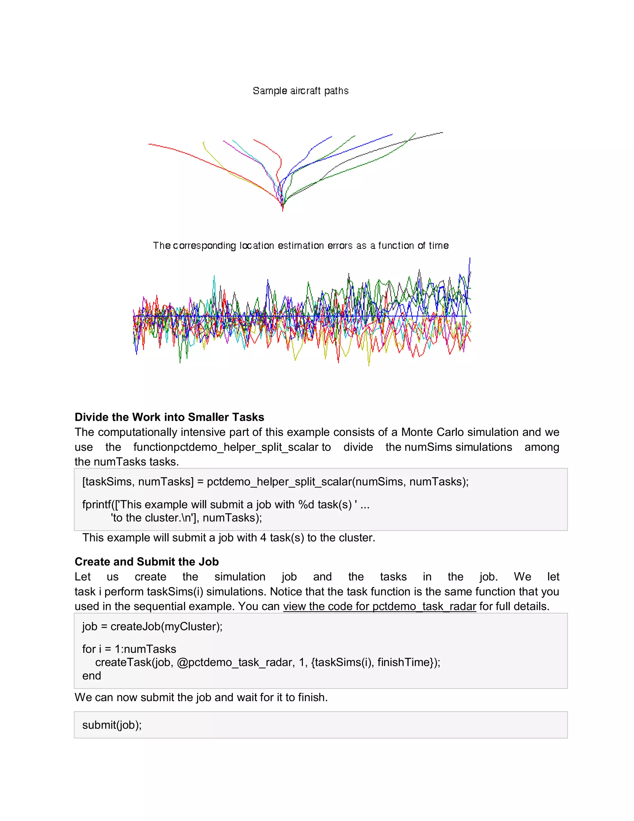 Divide the Work into Smaller Tasks
The computationally intensive part of this example consists of a Monte Carlo simulation and we
use the functionpctdemo_helper_split_scalar to divide the numSims simulations among
the numTasks tasks.
[taskSims, numTasks] = pctdemo_helper_split_scalar(numSims, numTasks);
fprintf(['This example will submit a job with %d task(s) ' ...
'to the cluster.n'], numTasks);
This example will submit a job with 4 task(s) to the cluster.
Create and Submit the Job
Let us create the simulation job and the tasks in the job. We let
task i perform taskSims(i) simulations. Notice that the task function is the same function that you
used in the sequential example. You can view the code for pctdemo_task_radar for full details.
job = createJob(myCluster);
for i = 1:numTasks
createTask(job, @pctdemo_task_radar, 1, {taskSims(i), finishTime});
end
We can now submit the job and wait for it to finish.
submit(job);
 
