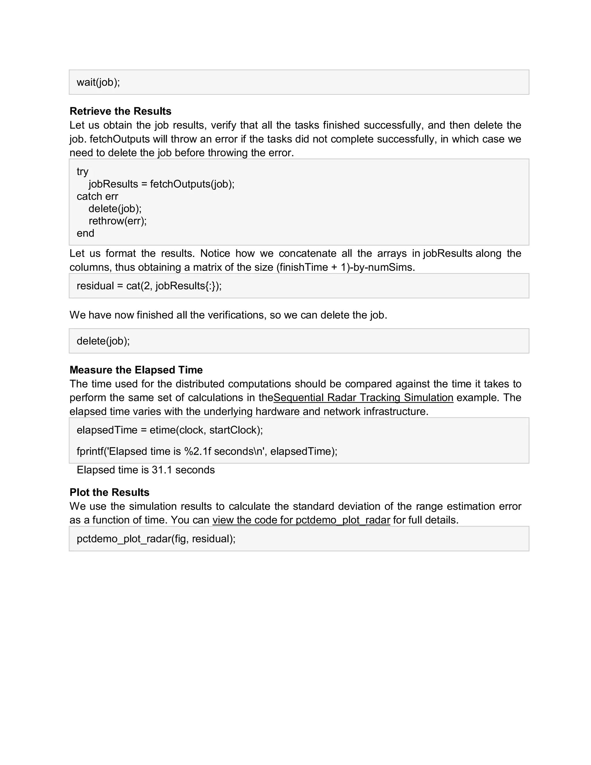 wait(job);
Retrieve the Results
Let us obtain the job results, verify that all the tasks finished successfully, and then delete the
job. fetchOutputs will throw an error if the tasks did not complete successfully, in which case we
need to delete the job before throwing the error.
try
jobResults = fetchOutputs(job);
catch err
delete(job);
rethrow(err);
end
Let us format the results. Notice how we concatenate all the arrays in jobResults along the
columns, thus obtaining a matrix of the size (finishTime + 1)-by-numSims.
residual = cat(2, jobResults{:});
We have now finished all the verifications, so we can delete the job.
delete(job);
Measure the Elapsed Time
The time used for the distributed computations should be compared against the time it takes to
perform the same set of calculations in theSequential Radar Tracking Simulation example. The
elapsed time varies with the underlying hardware and network infrastructure.
elapsedTime = etime(clock, startClock);
fprintf('Elapsed time is %2.1f secondsn', elapsedTime);
Elapsed time is 31.1 seconds
Plot the Results
We use the simulation results to calculate the standard deviation of the range estimation error
as a function of time. You can view the code for pctdemo_plot_radar for full details.
pctdemo_plot_radar(fig, residual);
 