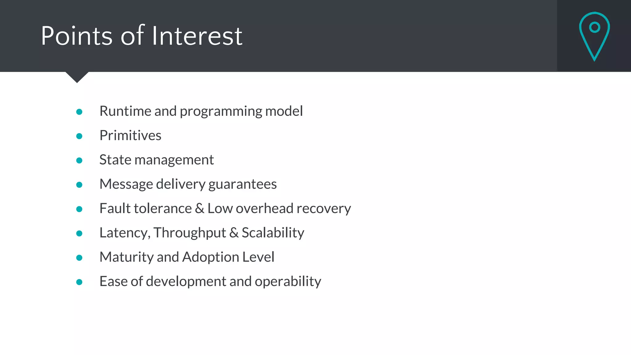 Points of Interest
● Runtime and programming model
● Primitives
● State management
● Message delivery guarantees
● Fault tolerance & Low overhead recovery
● Latency, Throughput & Scalability
● Maturity and Adoption Level
● Ease of development and operability
 