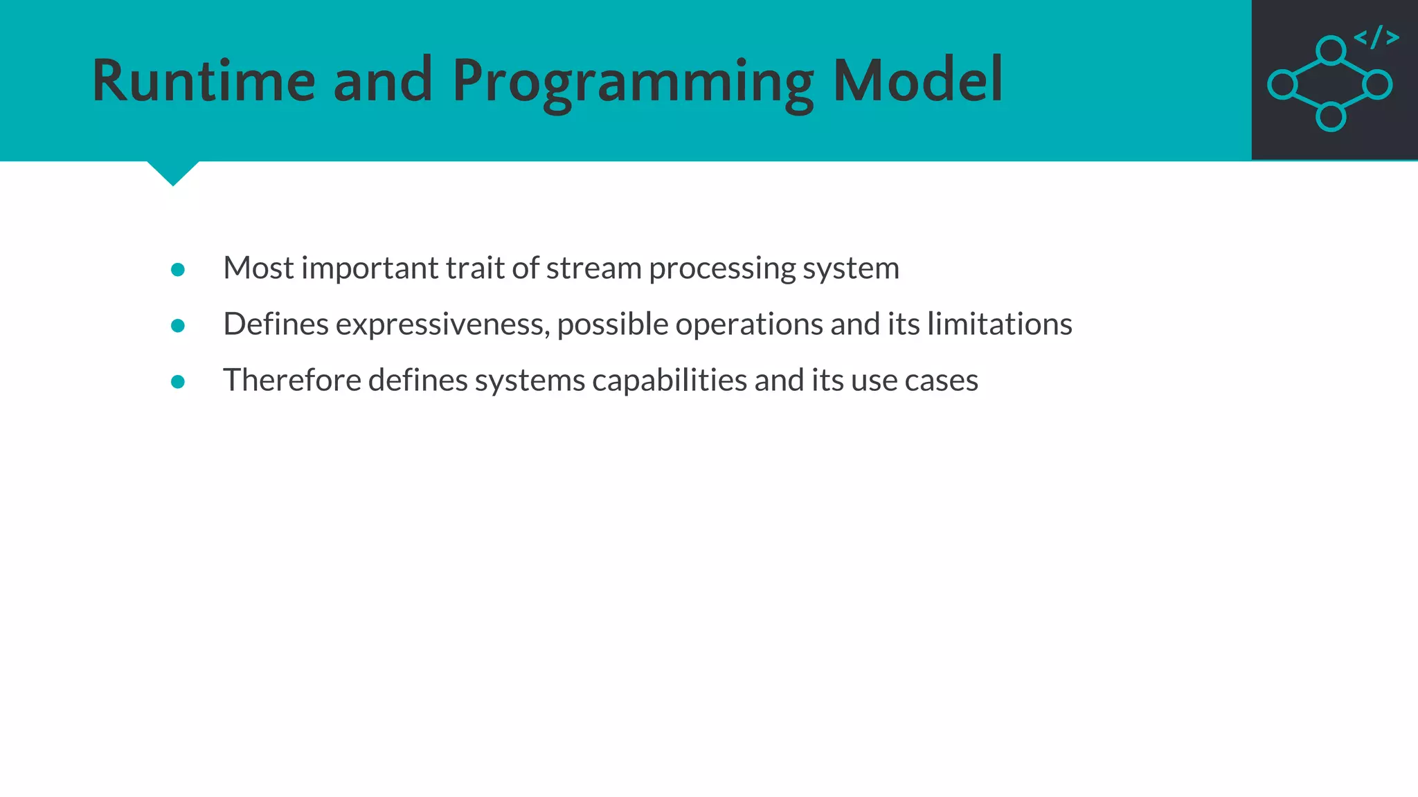 Runtime and Programming Model
● Most important trait of stream processing system
● Defines expressiveness, possible operations and its limitations
● Therefore defines systems capabilities and its use cases
 