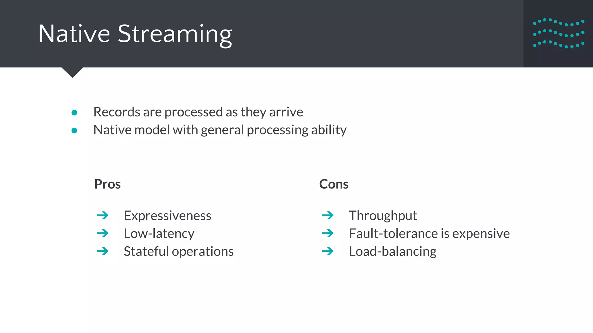 Native Streaming
● Records are processed as they arrive
● Native model with general processing ability
Pros
➔ Expressiveness
➔ Low-latency
➔ Stateful operations
Cons
➔ Throughput
➔ Fault-tolerance is expensive
➔ Load-balancing
 