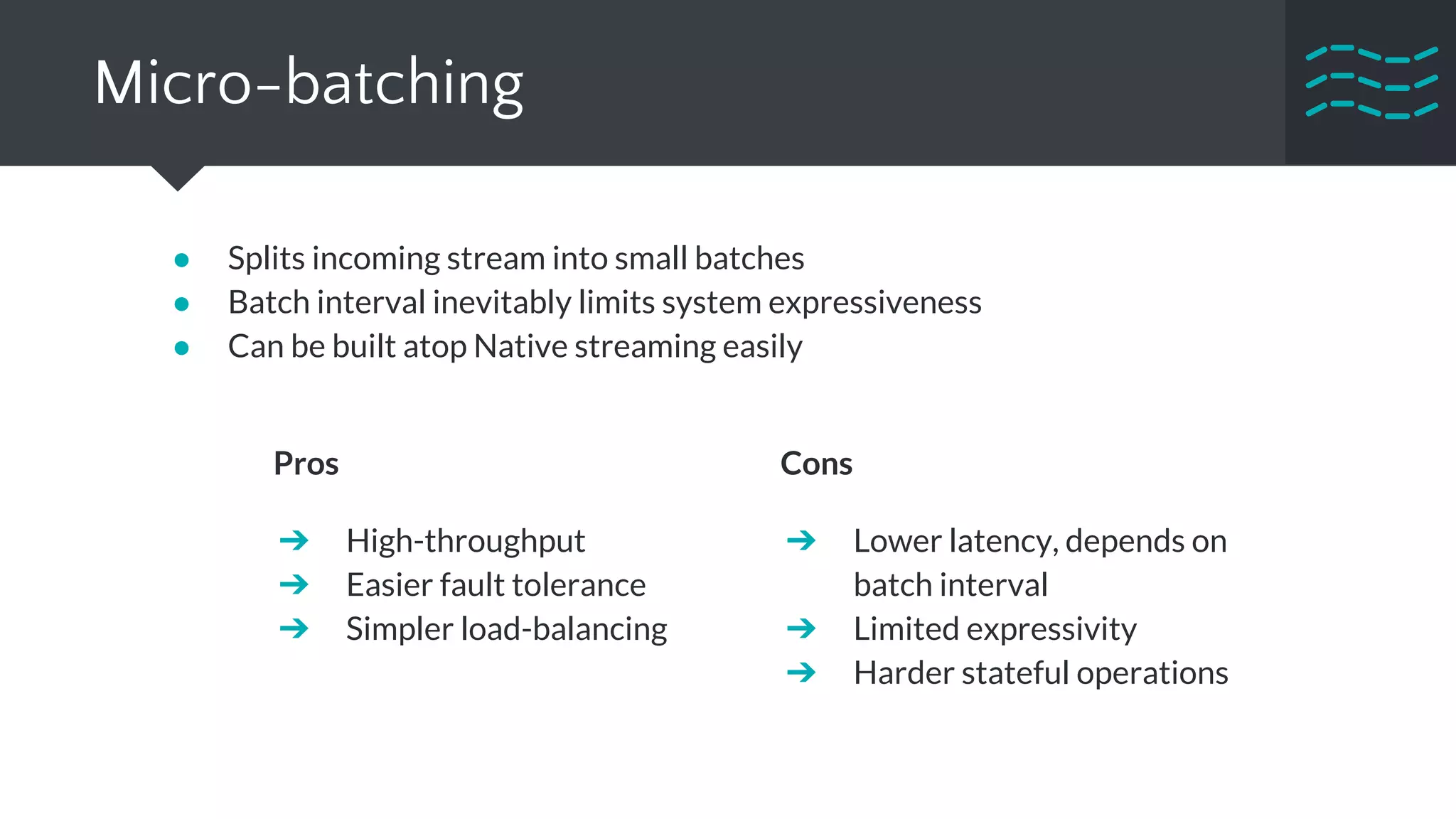 Micro-batching
● Splits incoming stream into small batches
● Batch interval inevitably limits system expressiveness
● Can be built atop Native streaming easily
Pros
➔ High-throughput
➔ Easier fault tolerance
➔ Simpler load-balancing
Cons
➔ Lower latency, depends on
batch interval
➔ Limited expressivity
➔ Harder stateful operations
 
