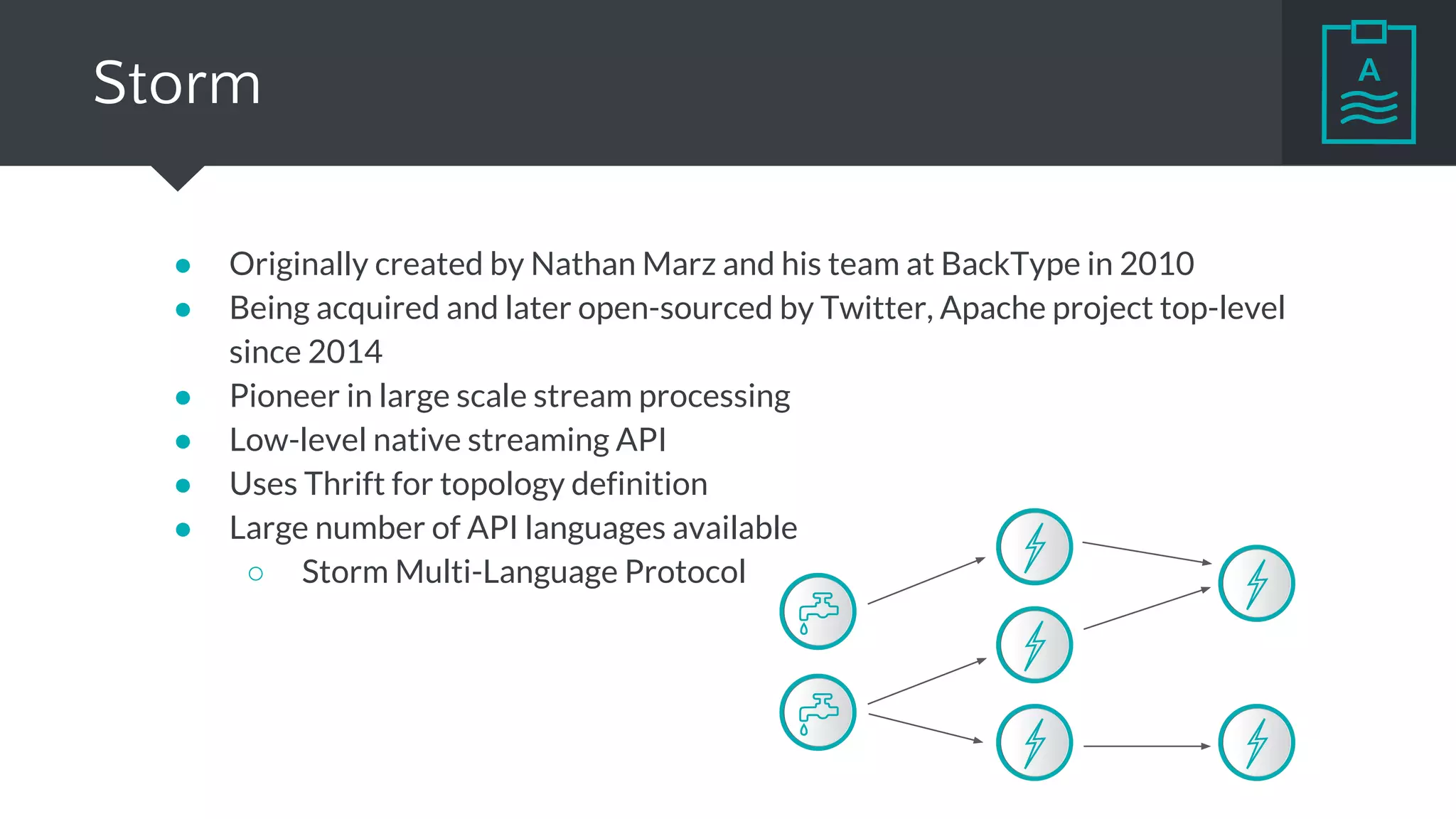 Storm
● Originally created by Nathan Marz and his team at BackType in 2010
● Being acquired and later open-sourced by Twitter, Apache project top-level
since 2014
● Pioneer in large scale stream processing
● Low-level native streaming API
● Uses Thrift for topology definition
● Large number of API languages available
○ Storm Multi-Language Protocol
 