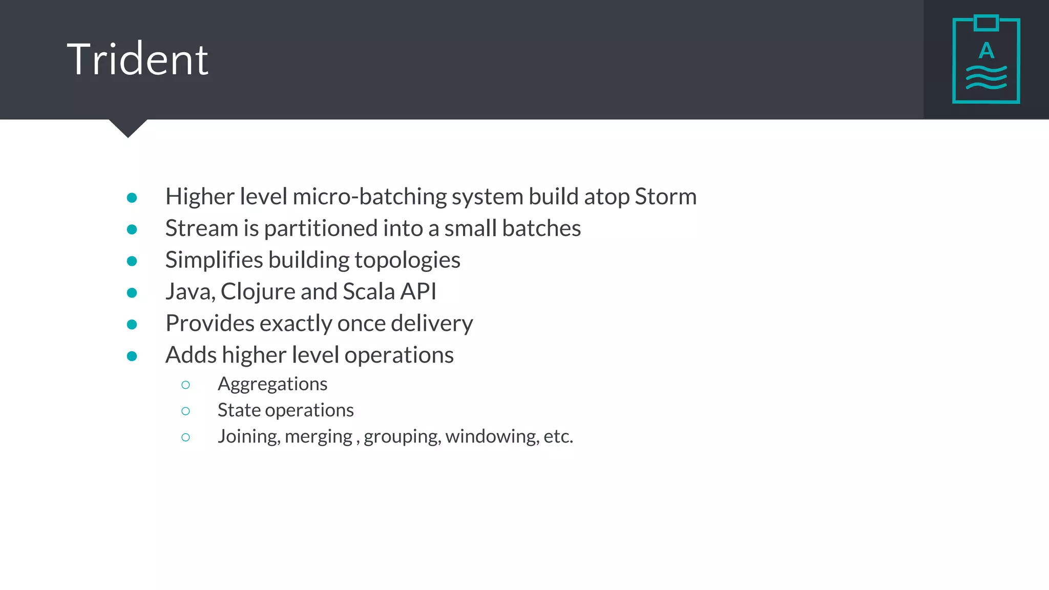 Trident
● Higher level micro-batching system build atop Storm
● Stream is partitioned into a small batches
● Simplifies building topologies
● Java, Clojure and Scala API
● Provides exactly once delivery
● Adds higher level operations
○ Aggregations
○ State operations
○ Joining, merging , grouping, windowing, etc.
 