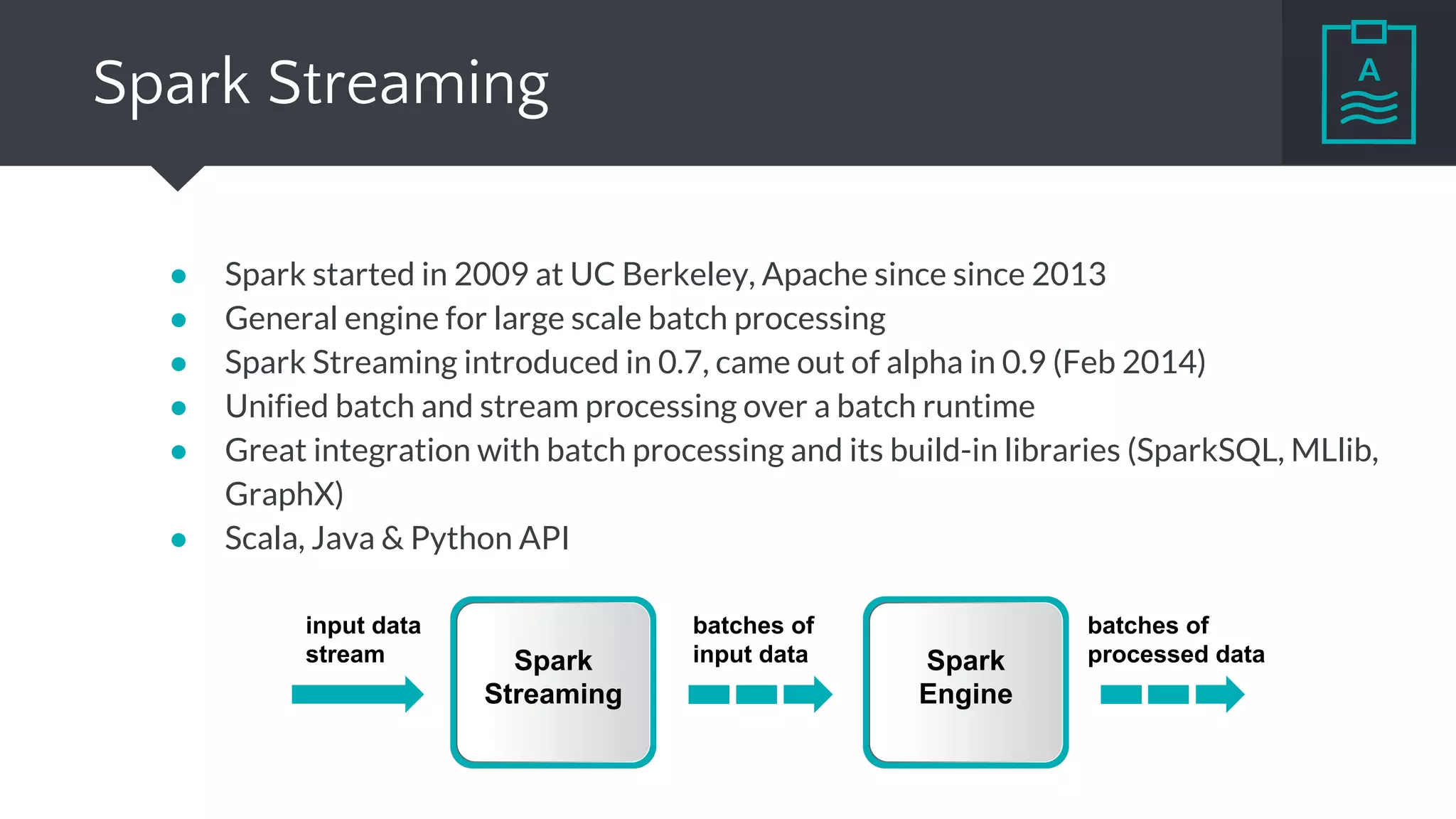 Spark Streaming
● Spark started in 2009 at UC Berkeley, Apache since since 2013
● General engine for large scale batch processing
● Spark Streaming introduced in 0.7, came out of alpha in 0.9 (Feb 2014)
● Unified batch and stream processing over a batch runtime
● Great integration with batch processing and its build-in libraries (SparkSQL, MLlib,
GraphX)
● Scala, Java & Python API
input data
stream Spark
Streaming
Spark
Engine
batches of
input data
batches of
processed data
 