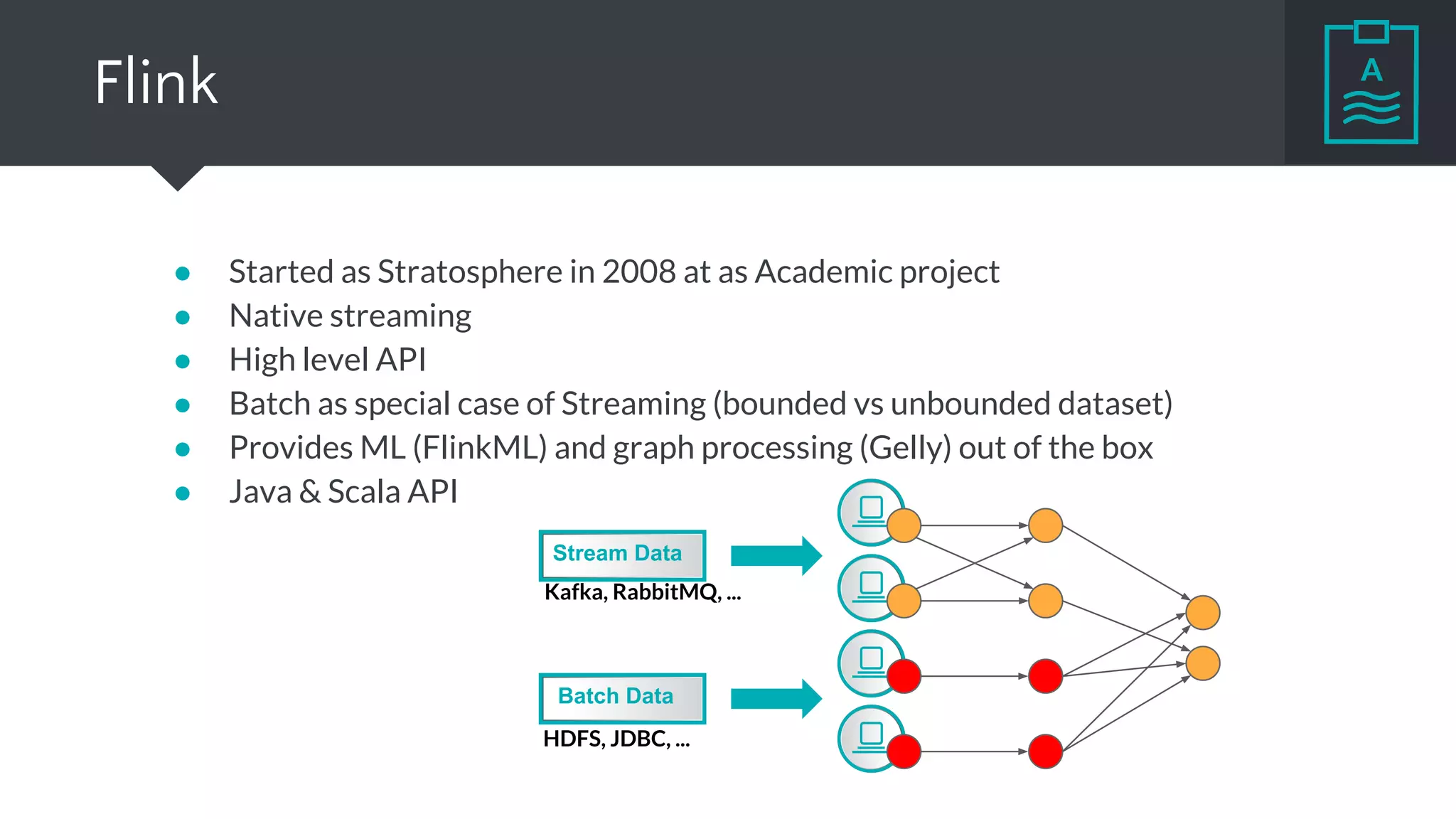Flink
● Started as Stratosphere in 2008 at as Academic project
● Native streaming
● High level API
● Batch as special case of Streaming (bounded vs unbounded dataset)
● Provides ML (FlinkML) and graph processing (Gelly) out of the box
● Java & Scala API
Stream Data
Batch Data
Kafka, RabbitMQ, ...
HDFS, JDBC, ...
 