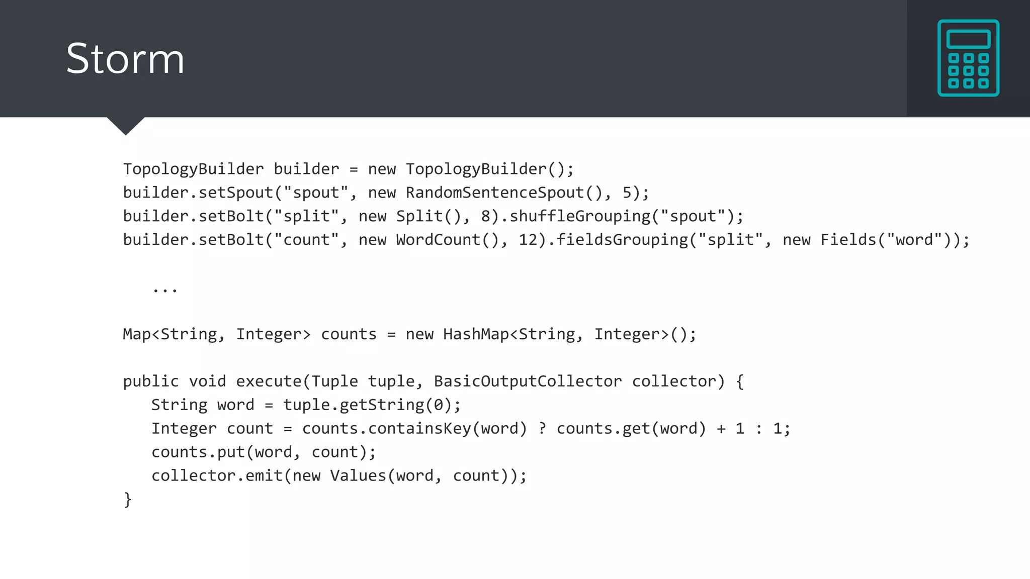 Storm
TopologyBuilder builder = new TopologyBuilder();
builder.setSpout("spout", new RandomSentenceSpout(), 5);
builder.setBolt("split", new Split(), 8).shuffleGrouping("spout");
builder.setBolt("count", new WordCount(), 12).fieldsGrouping("split", new Fields("word"));
...
Map<String, Integer> counts = new HashMap<String, Integer>();
public void execute(Tuple tuple, BasicOutputCollector collector) {
String word = tuple.getString(0);
Integer count = counts.containsKey(word) ? counts.get(word) + 1 : 1;
counts.put(word, count);
collector.emit(new Values(word, count));
}
 