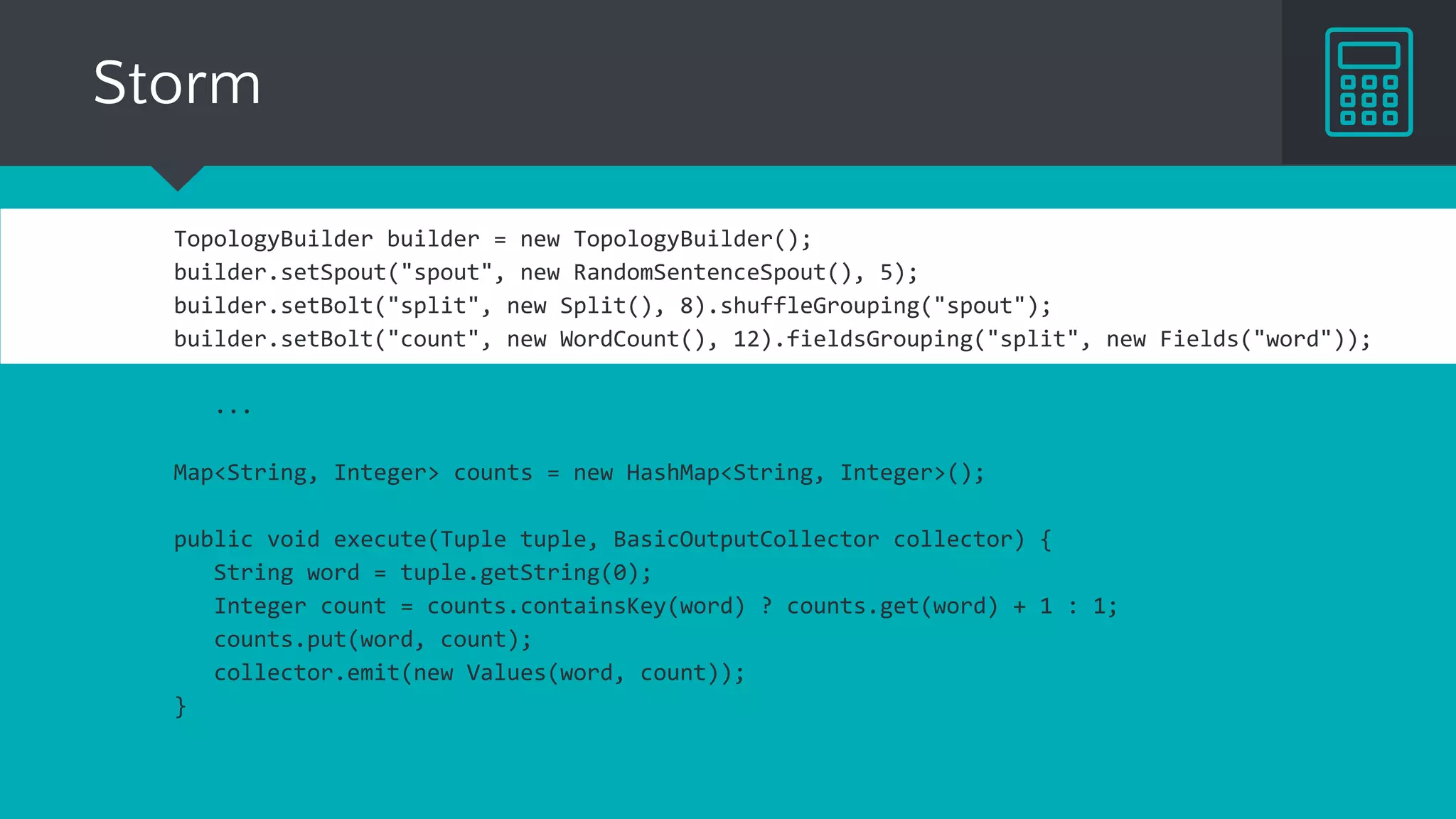 Storm
TopologyBuilder builder = new TopologyBuilder();
builder.setSpout("spout", new RandomSentenceSpout(), 5);
builder.setBolt("split", new Split(), 8).shuffleGrouping("spout");
builder.setBolt("count", new WordCount(), 12).fieldsGrouping("split", new Fields("word"));
...
Map<String, Integer> counts = new HashMap<String, Integer>();
public void execute(Tuple tuple, BasicOutputCollector collector) {
String word = tuple.getString(0);
Integer count = counts.containsKey(word) ? counts.get(word) + 1 : 1;
counts.put(word, count);
collector.emit(new Values(word, count));
}
 