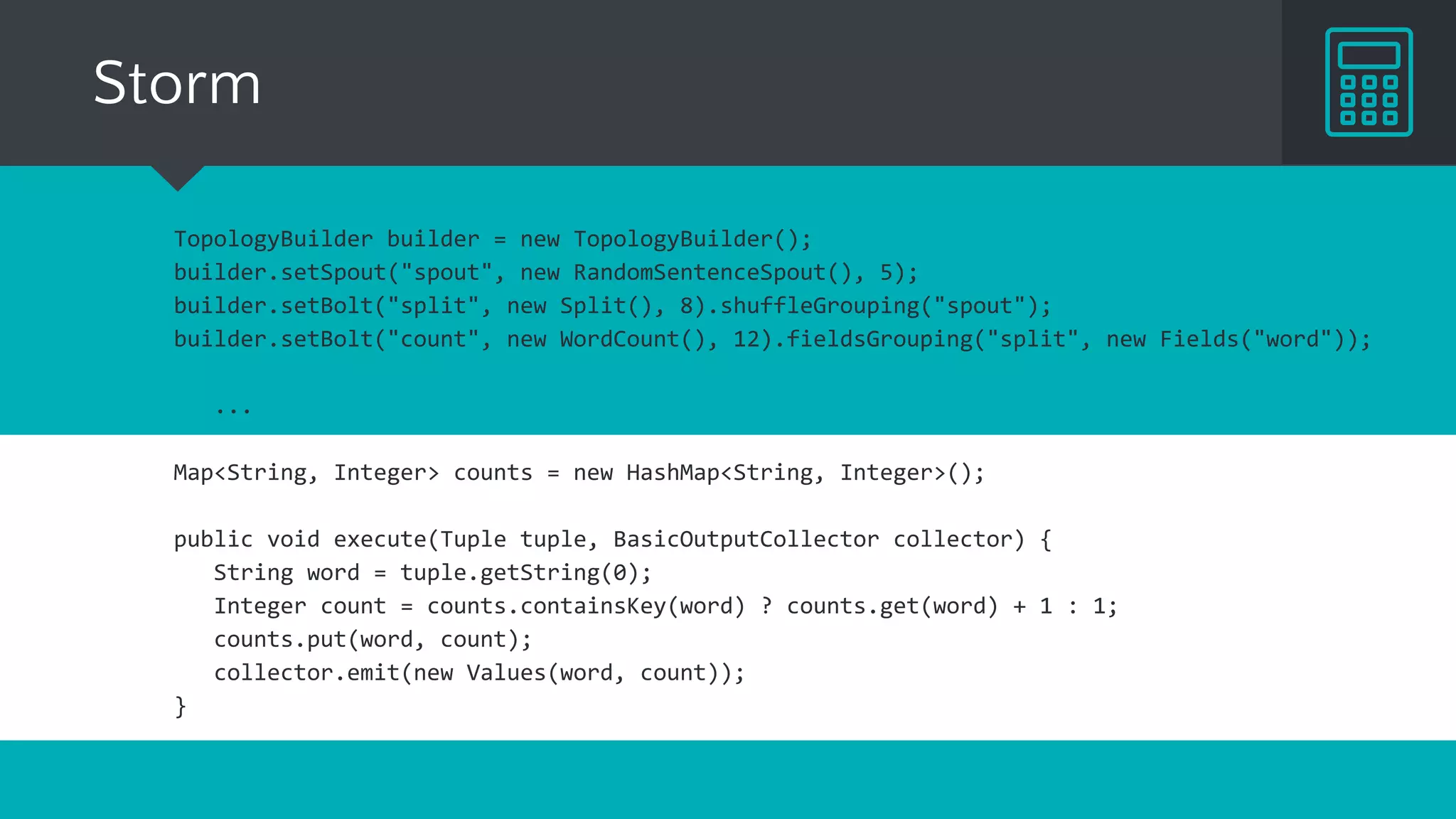 Storm
TopologyBuilder builder = new TopologyBuilder();
builder.setSpout("spout", new RandomSentenceSpout(), 5);
builder.setBolt("split", new Split(), 8).shuffleGrouping("spout");
builder.setBolt("count", new WordCount(), 12).fieldsGrouping("split", new Fields("word"));
...
Map<String, Integer> counts = new HashMap<String, Integer>();
public void execute(Tuple tuple, BasicOutputCollector collector) {
String word = tuple.getString(0);
Integer count = counts.containsKey(word) ? counts.get(word) + 1 : 1;
counts.put(word, count);
collector.emit(new Values(word, count));
}
 