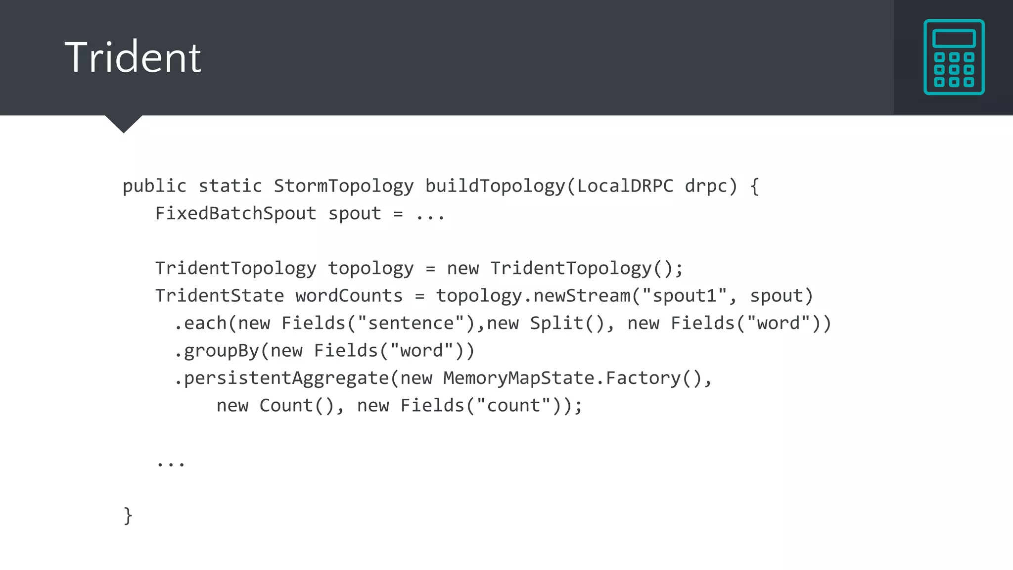 Trident
public static StormTopology buildTopology(LocalDRPC drpc) {
FixedBatchSpout spout = ...
TridentTopology topology = new TridentTopology();
TridentState wordCounts = topology.newStream("spout1", spout)
.each(new Fields("sentence"),new Split(), new Fields("word"))
.groupBy(new Fields("word"))
.persistentAggregate(new MemoryMapState.Factory(),
new Count(), new Fields("count"));
...
}
 