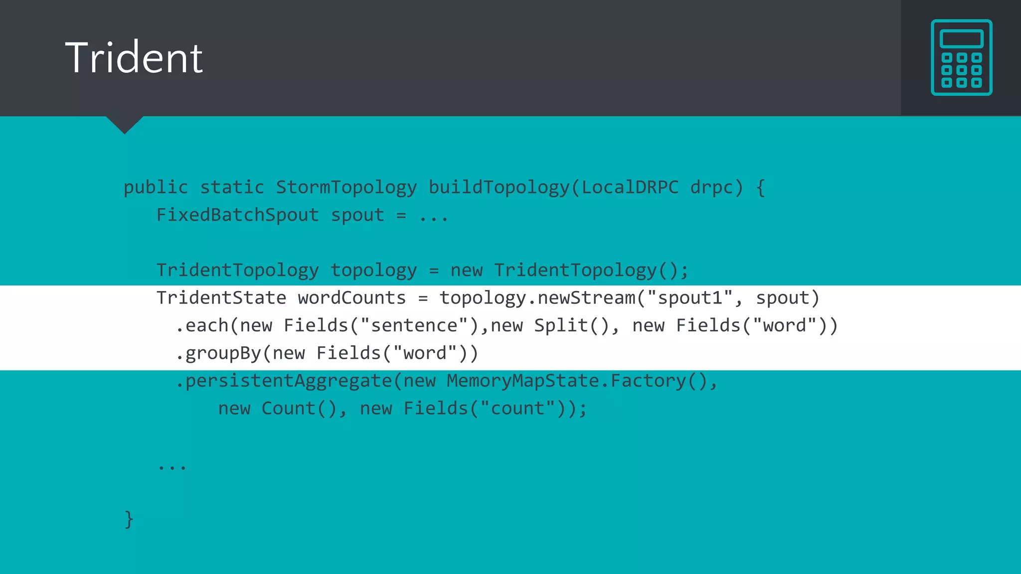 Trident
public static StormTopology buildTopology(LocalDRPC drpc) {
FixedBatchSpout spout = ...
TridentTopology topology = new TridentTopology();
TridentState wordCounts = topology.newStream("spout1", spout)
.each(new Fields("sentence"),new Split(), new Fields("word"))
.groupBy(new Fields("word"))
.persistentAggregate(new MemoryMapState.Factory(),
new Count(), new Fields("count"));
...
}
 