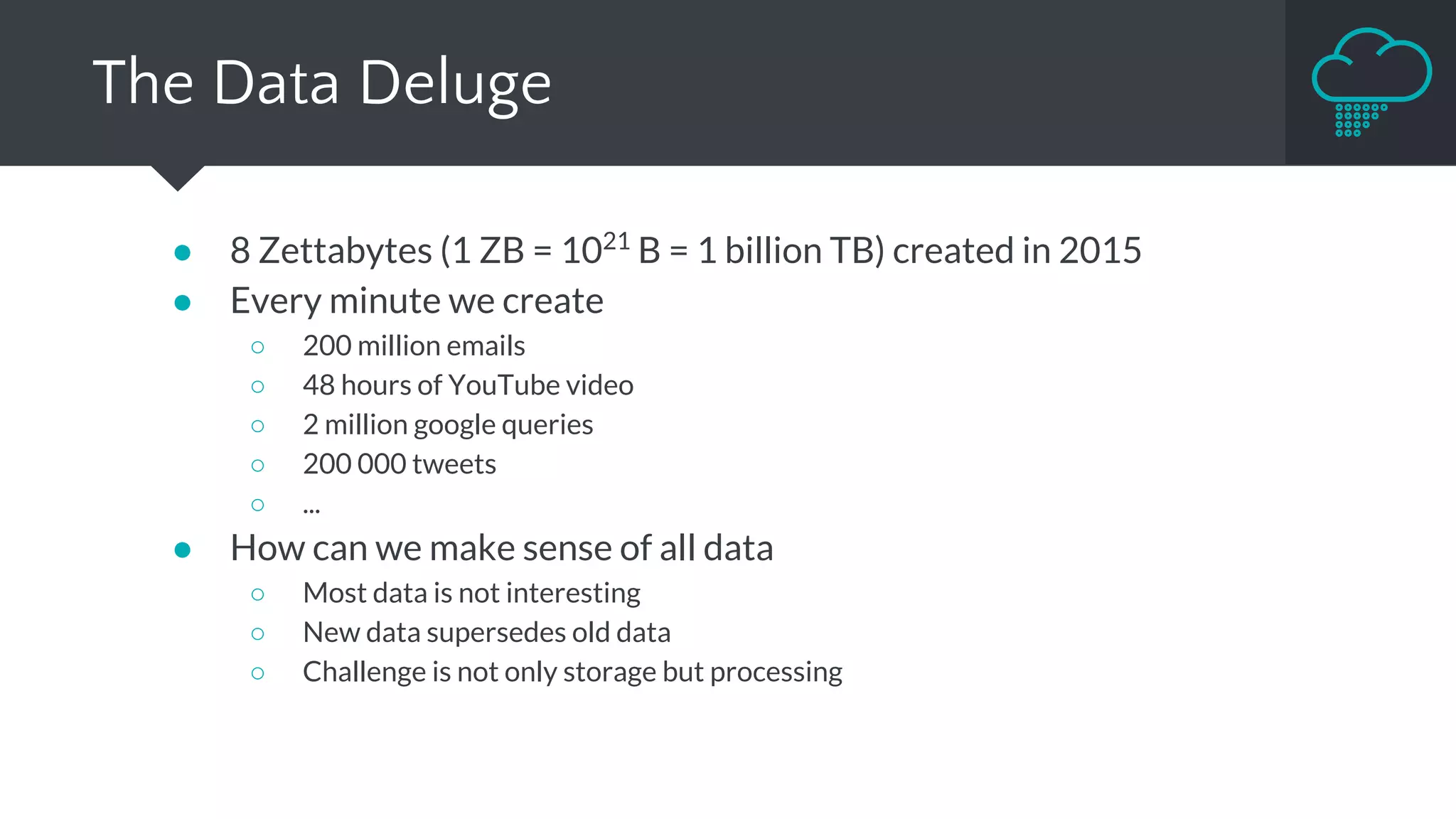 ● 8 Zettabytes (1 ZB = 1021
B = 1 billion TB) created in 2015
● Every minute we create
○ 200 million emails
○ 48 hours of YouTube video
○ 2 million google queries
○ 200 000 tweets
○ ...
● How can we make sense of all data
○ Most data is not interesting
○ New data supersedes old data
○ Challenge is not only storage but processing
The Data Deluge
 