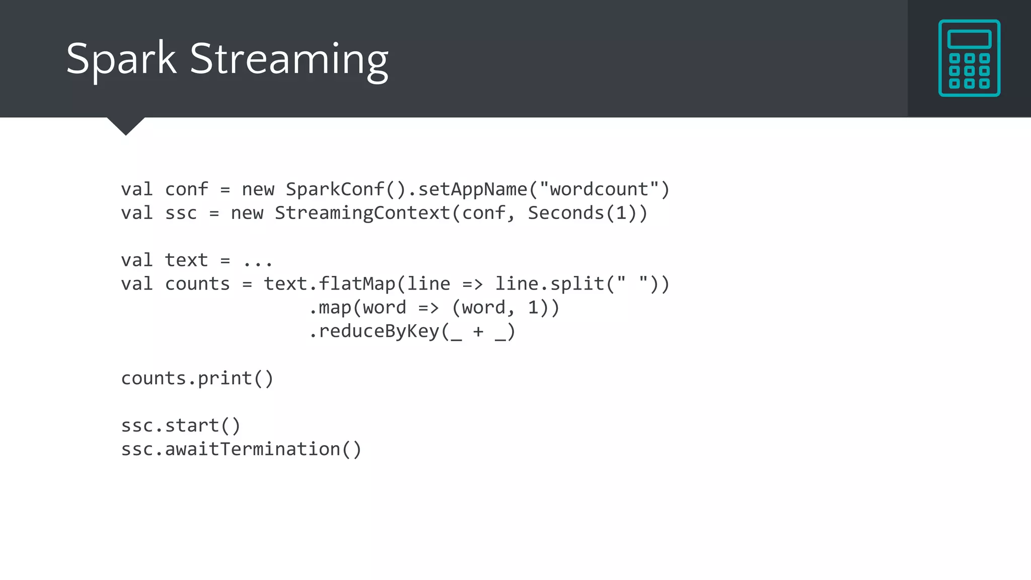 val conf = new SparkConf().setAppName("wordcount")
val ssc = new StreamingContext(conf, Seconds(1))
val text = ...
val counts = text.flatMap(line => line.split(" "))
.map(word => (word, 1))
.reduceByKey(_ + _)
counts.print()
ssc.start()
ssc.awaitTermination()
Spark Streaming
 