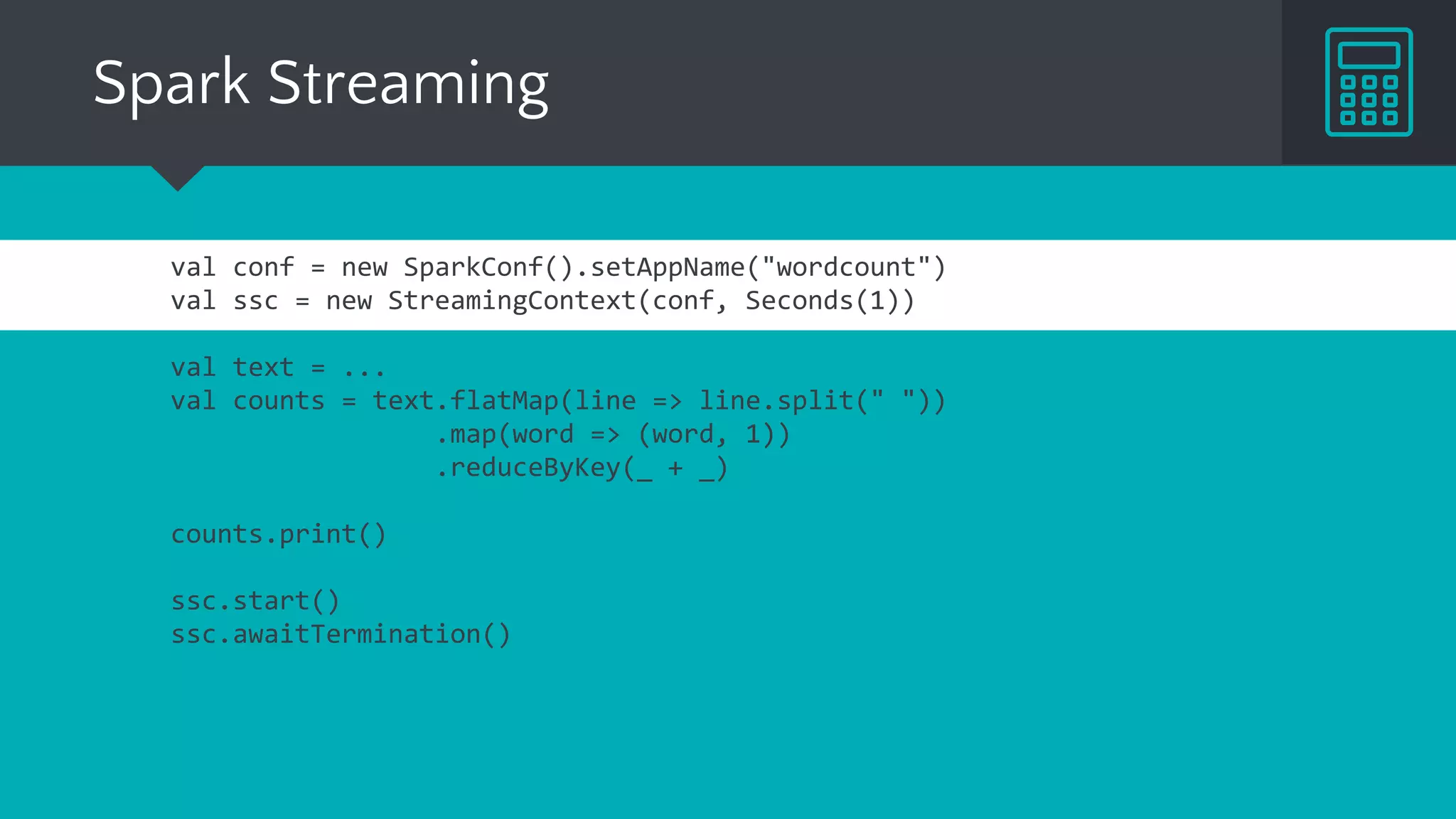 Spark Streaming
val conf = new SparkConf().setAppName("wordcount")
val ssc = new StreamingContext(conf, Seconds(1))
val text = ...
val counts = text.flatMap(line => line.split(" "))
.map(word => (word, 1))
.reduceByKey(_ + _)
counts.print()
ssc.start()
ssc.awaitTermination()
 