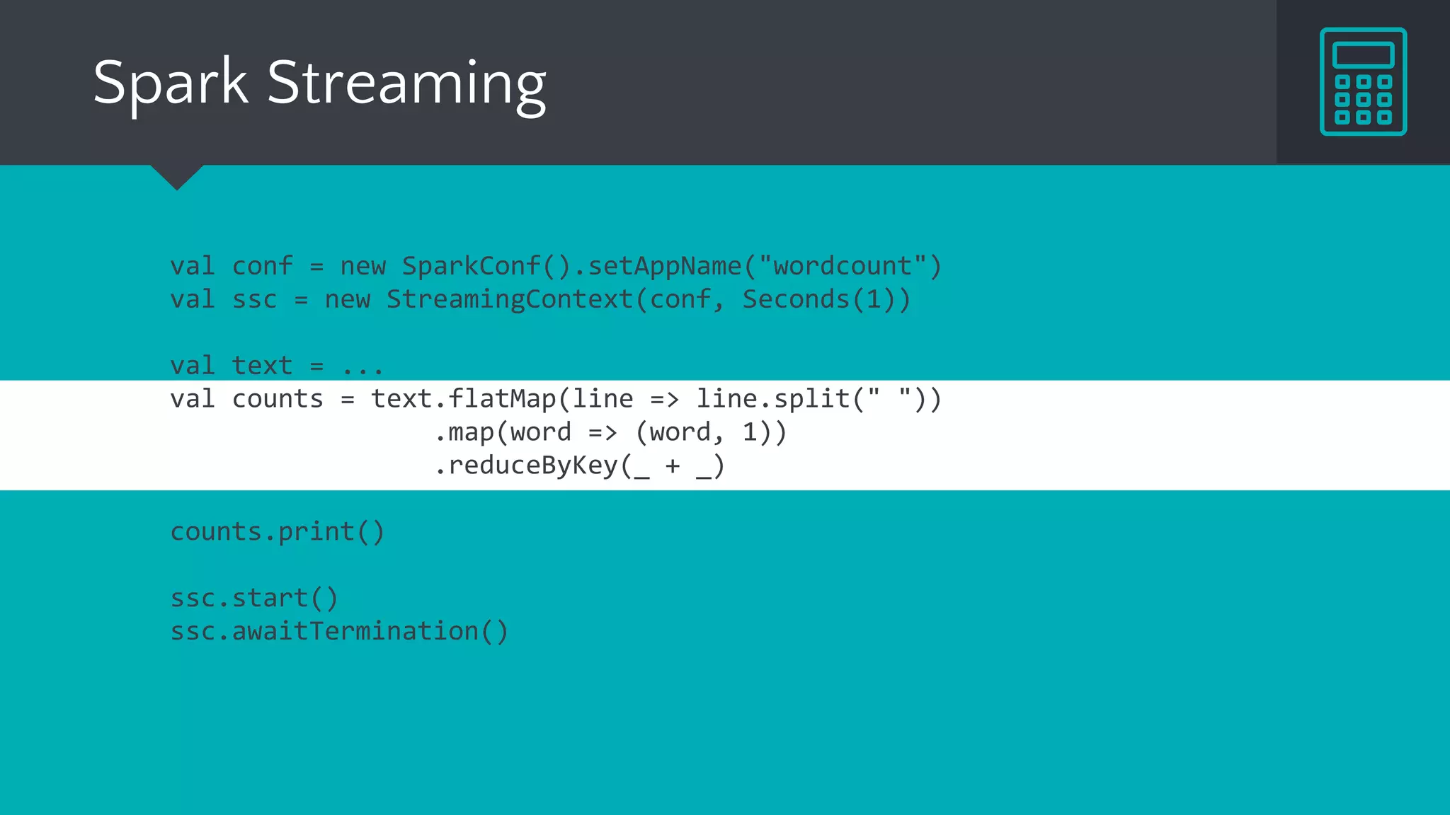 Spark Streaming
val conf = new SparkConf().setAppName("wordcount")
val ssc = new StreamingContext(conf, Seconds(1))
val text = ...
val counts = text.flatMap(line => line.split(" "))
.map(word => (word, 1))
.reduceByKey(_ + _)
counts.print()
ssc.start()
ssc.awaitTermination()
 