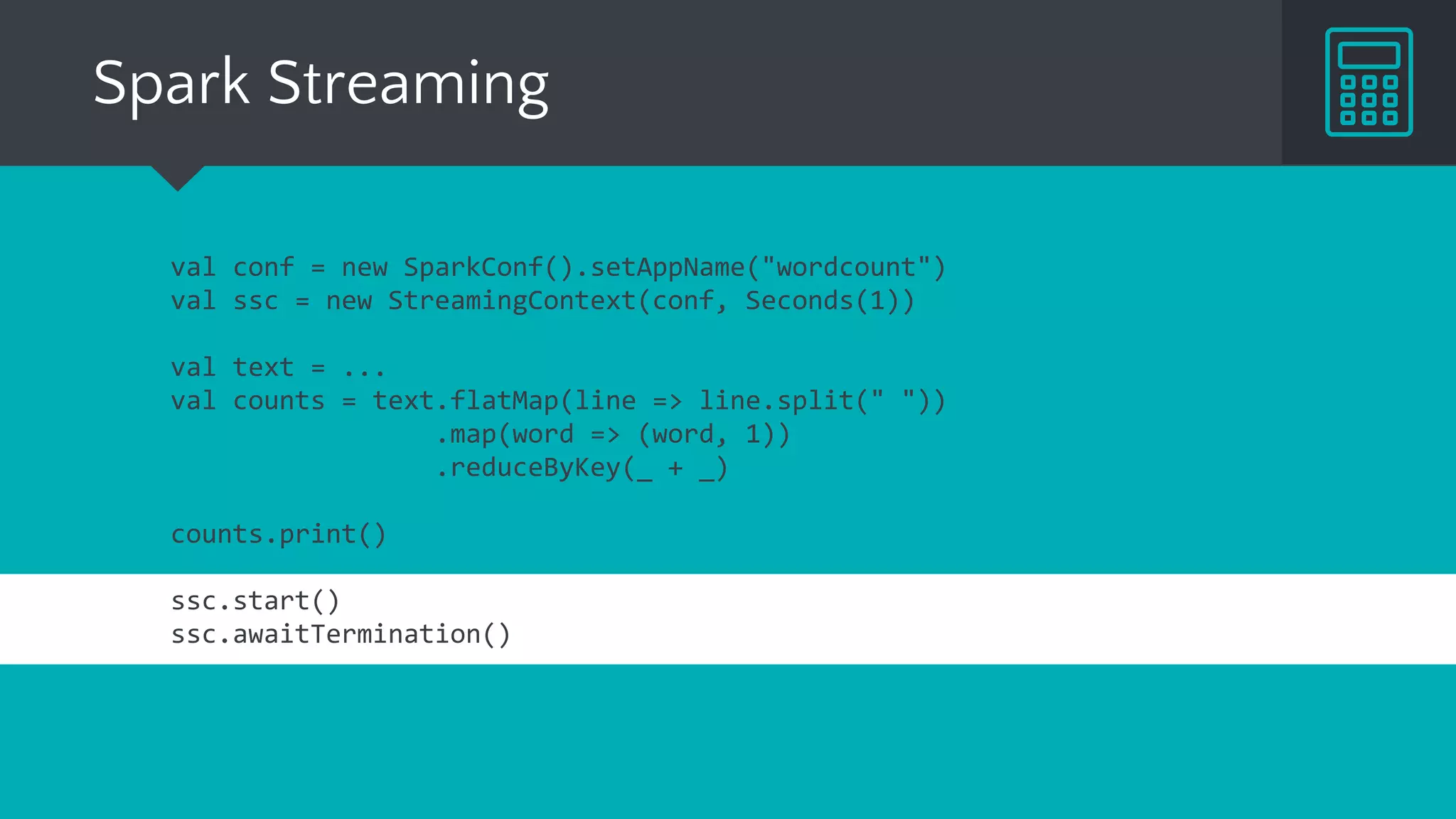 Spark Streaming
val conf = new SparkConf().setAppName("wordcount")
val ssc = new StreamingContext(conf, Seconds(1))
val text = ...
val counts = text.flatMap(line => line.split(" "))
.map(word => (word, 1))
.reduceByKey(_ + _)
counts.print()
ssc.start()
ssc.awaitTermination()
 