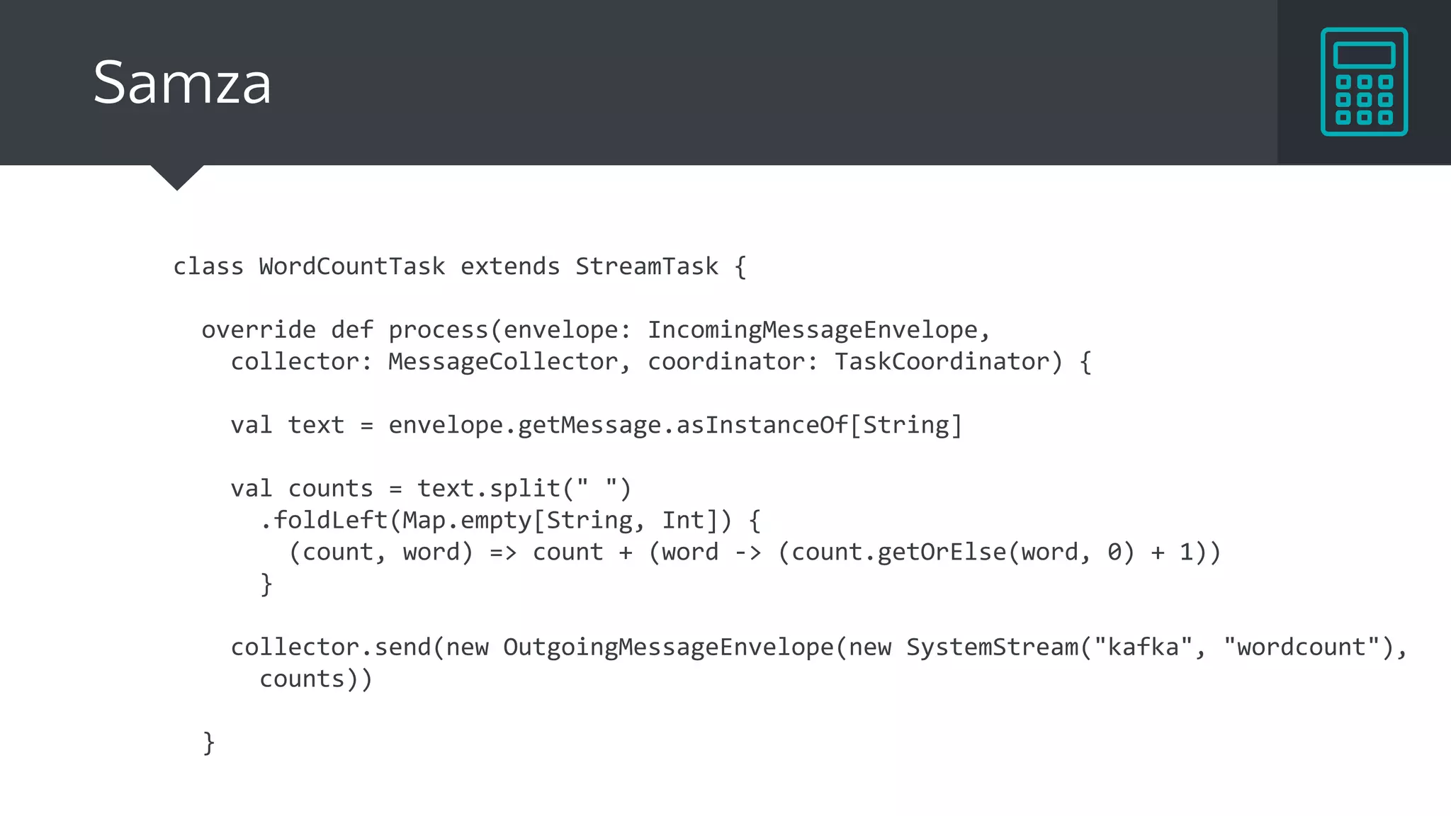 Samza
class WordCountTask extends StreamTask {
override def process(envelope: IncomingMessageEnvelope,
collector: MessageCollector, coordinator: TaskCoordinator) {
val text = envelope.getMessage.asInstanceOf[String]
val counts = text.split(" ")
.foldLeft(Map.empty[String, Int]) {
(count, word) => count + (word -> (count.getOrElse(word, 0) + 1))
}
collector.send(new OutgoingMessageEnvelope(new SystemStream("kafka", "wordcount"),
counts))
}
 