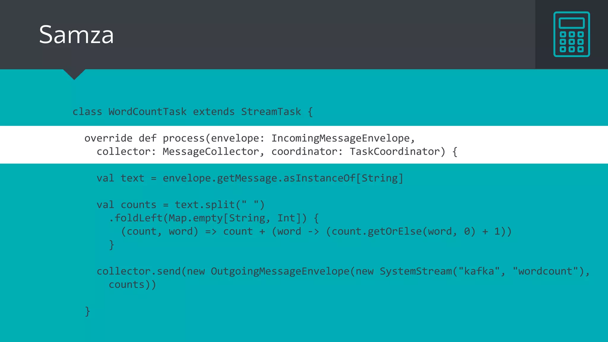 Samza
class WordCountTask extends StreamTask {
override def process(envelope: IncomingMessageEnvelope,
collector: MessageCollector, coordinator: TaskCoordinator) {
val text = envelope.getMessage.asInstanceOf[String]
val counts = text.split(" ")
.foldLeft(Map.empty[String, Int]) {
(count, word) => count + (word -> (count.getOrElse(word, 0) + 1))
}
collector.send(new OutgoingMessageEnvelope(new SystemStream("kafka", "wordcount"),
counts))
}
 