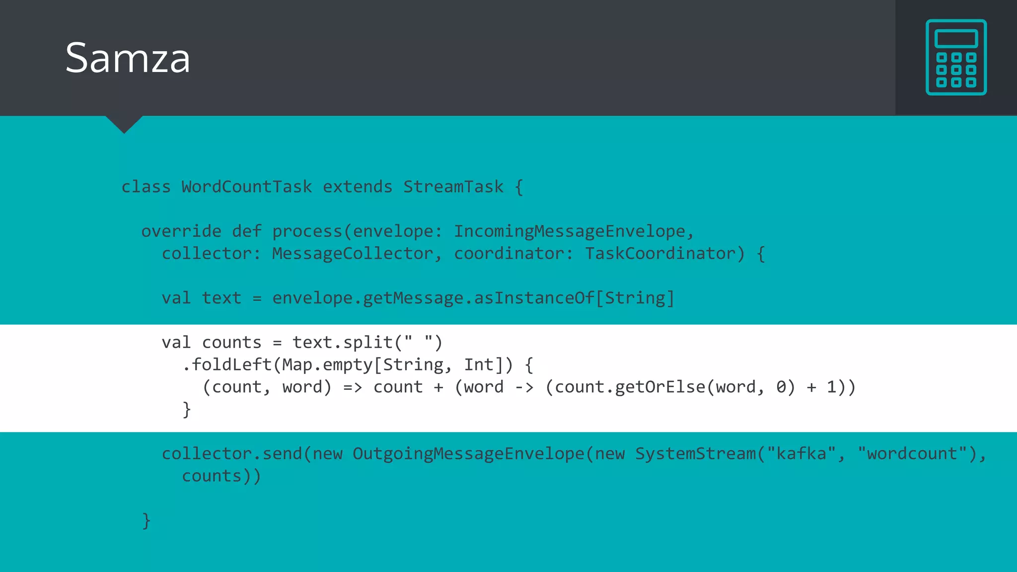 Samza
class WordCountTask extends StreamTask {
override def process(envelope: IncomingMessageEnvelope,
collector: MessageCollector, coordinator: TaskCoordinator) {
val text = envelope.getMessage.asInstanceOf[String]
val counts = text.split(" ")
.foldLeft(Map.empty[String, Int]) {
(count, word) => count + (word -> (count.getOrElse(word, 0) + 1))
}
collector.send(new OutgoingMessageEnvelope(new SystemStream("kafka", "wordcount"),
counts))
}
 