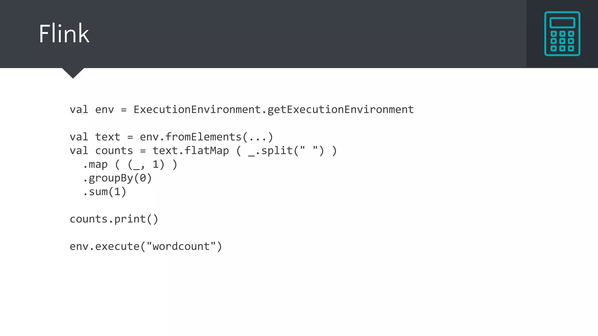 Flink
val env = ExecutionEnvironment.getExecutionEnvironment
val text = env.fromElements(...)
val counts = text.flatMap ( _.split(" ") )
.map ( (_, 1) )
.groupBy(0)
.sum(1)
counts.print()
env.execute("wordcount")
 