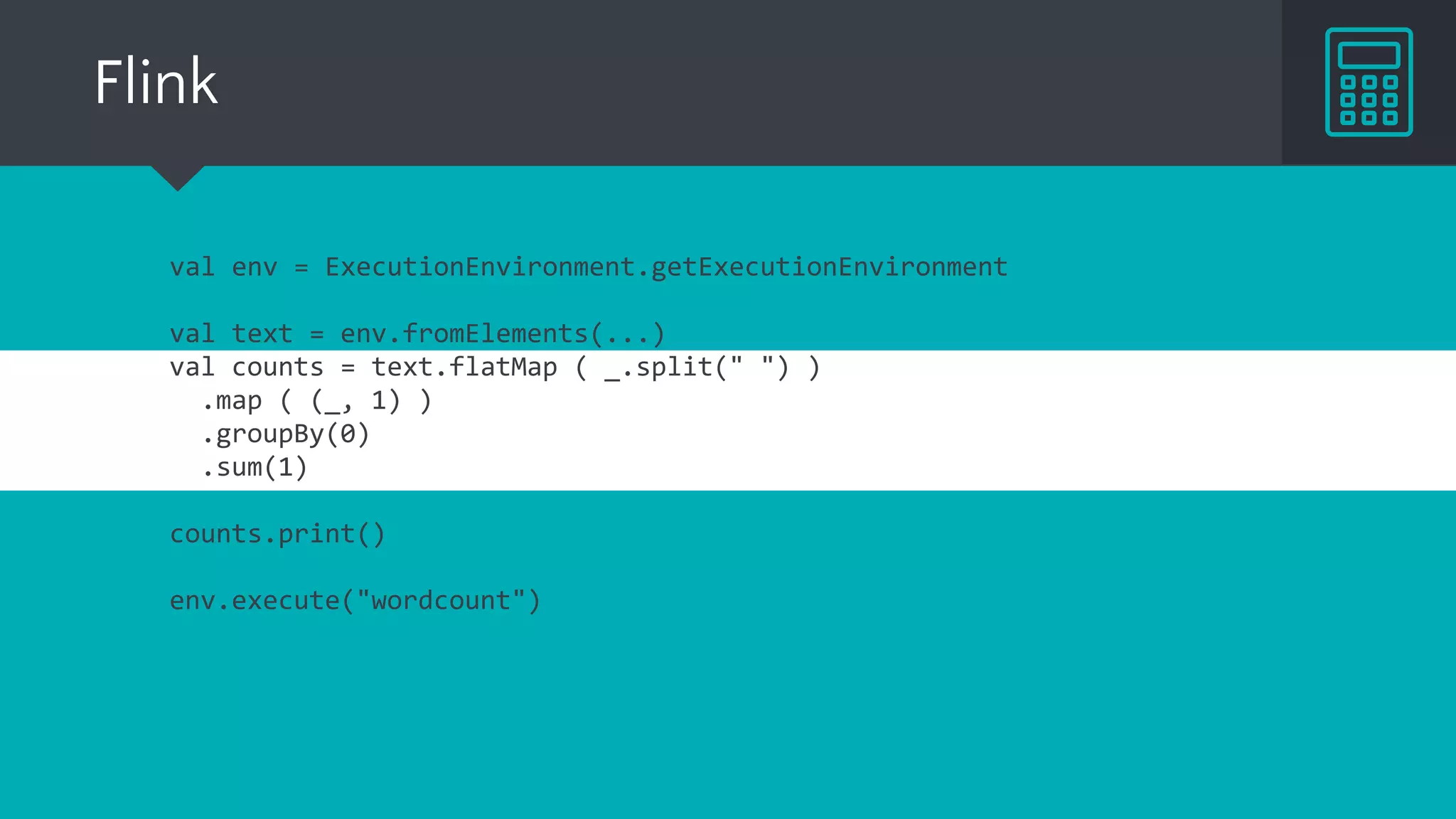 Flink
val env = ExecutionEnvironment.getExecutionEnvironment
val text = env.fromElements(...)
val counts = text.flatMap ( _.split(" ") )
.map ( (_, 1) )
.groupBy(0)
.sum(1)
counts.print()
env.execute("wordcount")
 