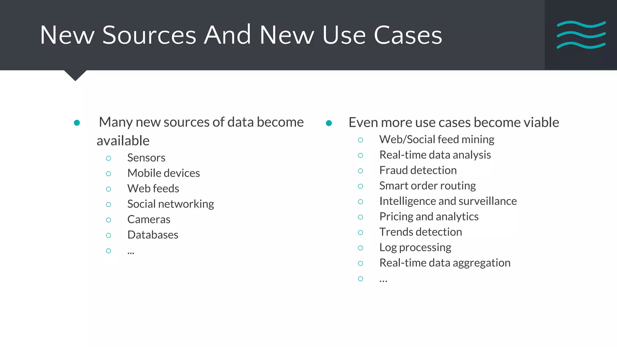 New Sources And New Use Cases
● Many new sources of data become
available
○ Sensors
○ Mobile devices
○ Web feeds
○ Social networking
○ Cameras
○ Databases
○ ...
● Even more use cases become viable
○ Web/Social feed mining
○ Real-time data analysis
○ Fraud detection
○ Smart order routing
○ Intelligence and surveillance
○ Pricing and analytics
○ Trends detection
○ Log processing
○ Real-time data aggregation
○ …
 