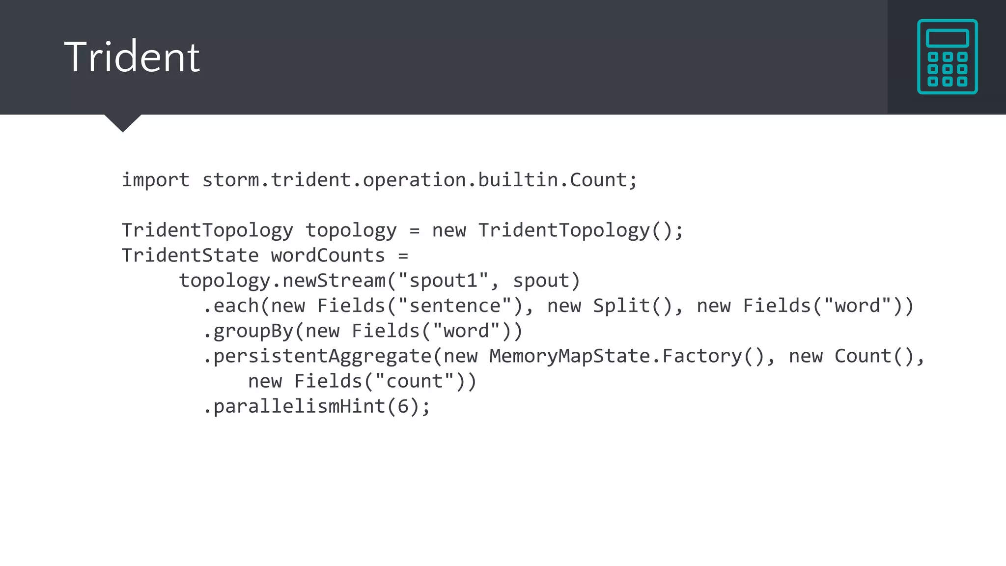 Trident
import storm.trident.operation.builtin.Count;
TridentTopology topology = new TridentTopology();
TridentState wordCounts =
topology.newStream("spout1", spout)
.each(new Fields("sentence"), new Split(), new Fields("word"))
.groupBy(new Fields("word"))
.persistentAggregate(new MemoryMapState.Factory(), new Count(),
new Fields("count"))
.parallelismHint(6);
 