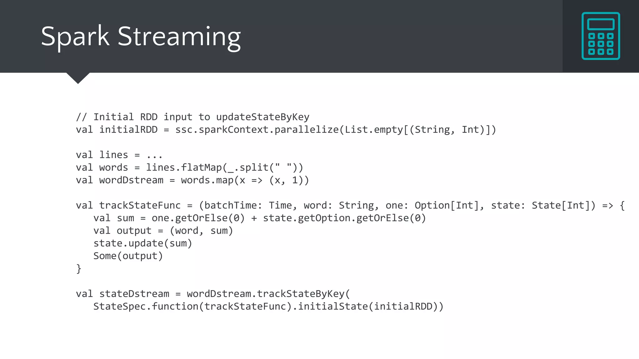 Spark Streaming
// Initial RDD input to updateStateByKey
val initialRDD = ssc.sparkContext.parallelize(List.empty[(String, Int)])
val lines = ...
val words = lines.flatMap(_.split(" "))
val wordDstream = words.map(x => (x, 1))
val trackStateFunc = (batchTime: Time, word: String, one: Option[Int], state: State[Int]) => {
val sum = one.getOrElse(0) + state.getOption.getOrElse(0)
val output = (word, sum)
state.update(sum)
Some(output)
}
val stateDstream = wordDstream.trackStateByKey(
StateSpec.function(trackStateFunc).initialState(initialRDD))
 