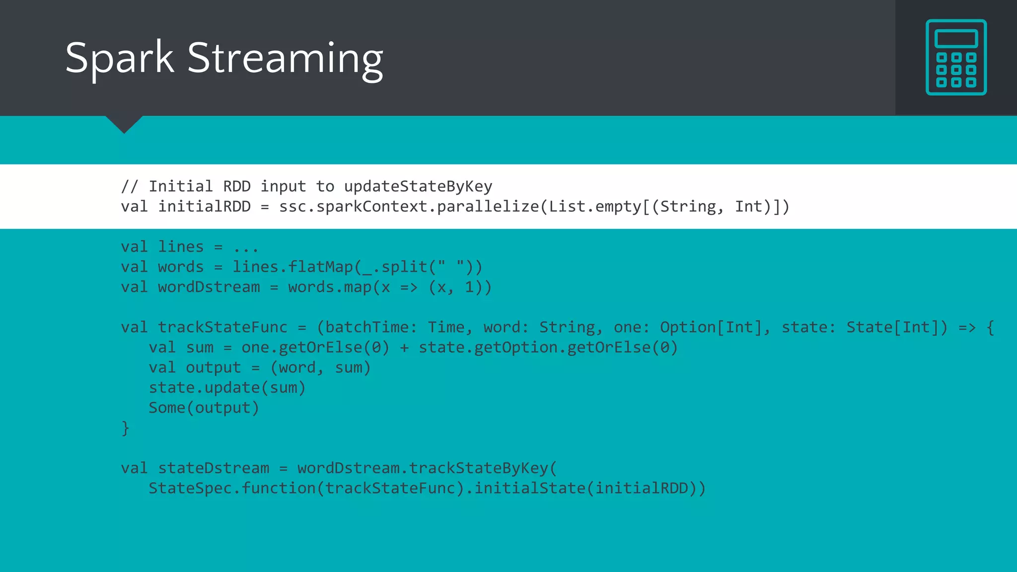 Spark Streaming
// Initial RDD input to updateStateByKey
val initialRDD = ssc.sparkContext.parallelize(List.empty[(String, Int)])
val lines = ...
val words = lines.flatMap(_.split(" "))
val wordDstream = words.map(x => (x, 1))
val trackStateFunc = (batchTime: Time, word: String, one: Option[Int], state: State[Int]) => {
val sum = one.getOrElse(0) + state.getOption.getOrElse(0)
val output = (word, sum)
state.update(sum)
Some(output)
}
val stateDstream = wordDstream.trackStateByKey(
StateSpec.function(trackStateFunc).initialState(initialRDD))
 