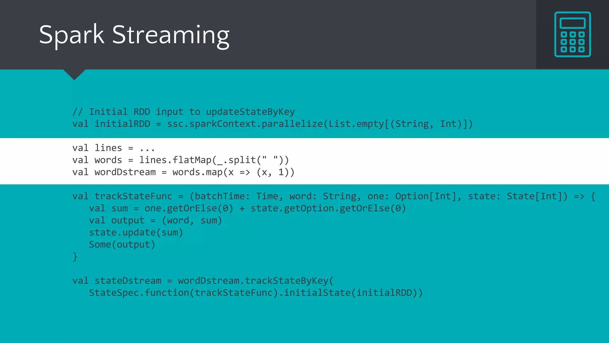 Spark Streaming
// Initial RDD input to updateStateByKey
val initialRDD = ssc.sparkContext.parallelize(List.empty[(String, Int)])
val lines = ...
val words = lines.flatMap(_.split(" "))
val wordDstream = words.map(x => (x, 1))
val trackStateFunc = (batchTime: Time, word: String, one: Option[Int], state: State[Int]) => {
val sum = one.getOrElse(0) + state.getOption().getOrElse(0)
val output = (word, sum)
state.update(sum)
Some(output)
}
val stateDstream = wordDstream.trackStateByKey(
StateSpec.function(trackStateFunc).initialState(initialRDD))
 