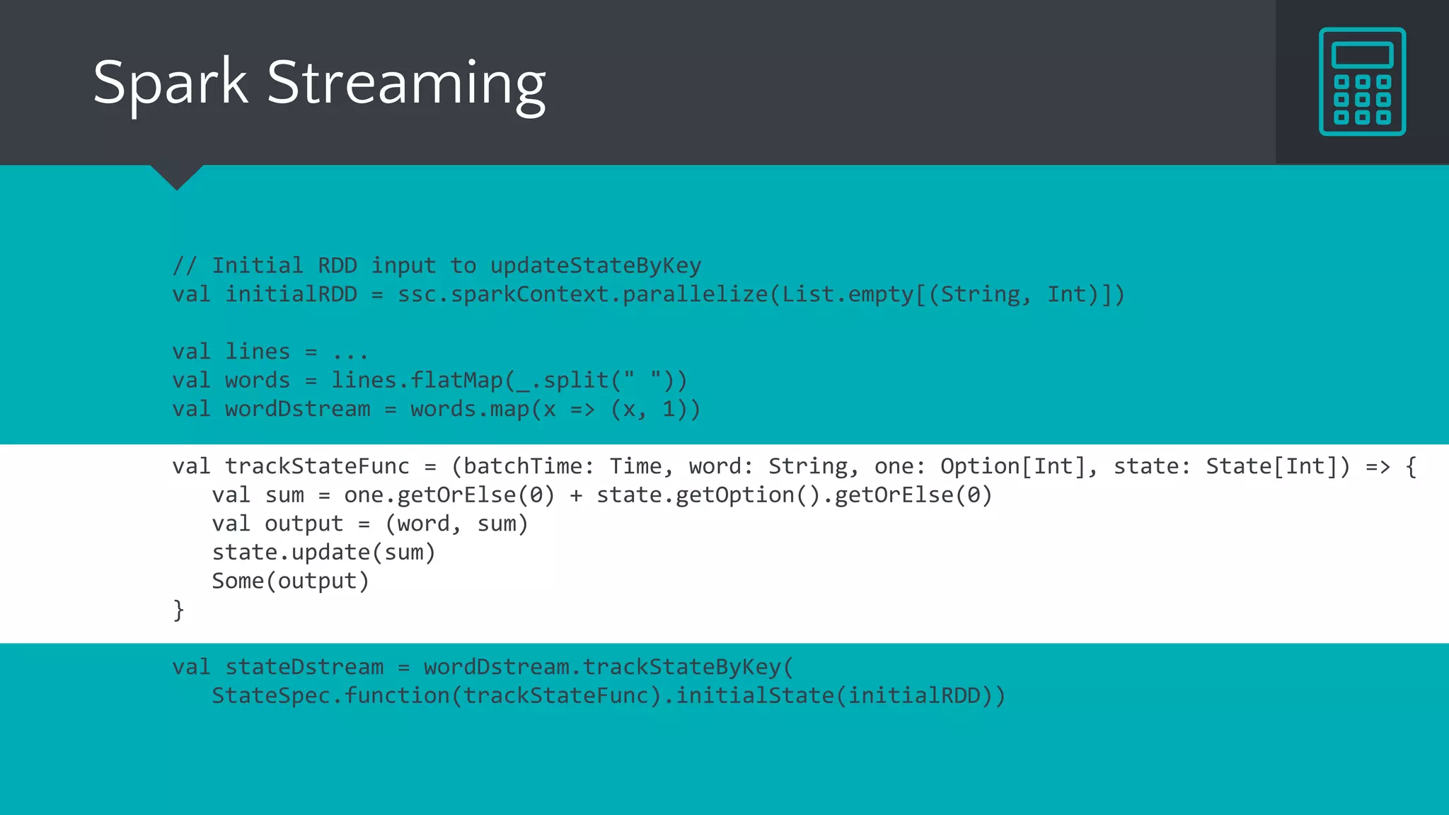 Spark Streaming
// Initial RDD input to updateStateByKey
val initialRDD = ssc.sparkContext.parallelize(List.empty[(String, Int)])
val lines = ...
val words = lines.flatMap(_.split(" "))
val wordDstream = words.map(x => (x, 1))
val trackStateFunc = (batchTime: Time, word: String, one: Option[Int], state: State[Int]) => {
val sum = one.getOrElse(0) + state.getOption.getOrElse(0)
val output = (word, sum)
state.update(sum)
Some(output)
}
val stateDstream = wordDstream.trackStateByKey(
StateSpec.function(trackStateFunc).initialState(initialRDD))
 