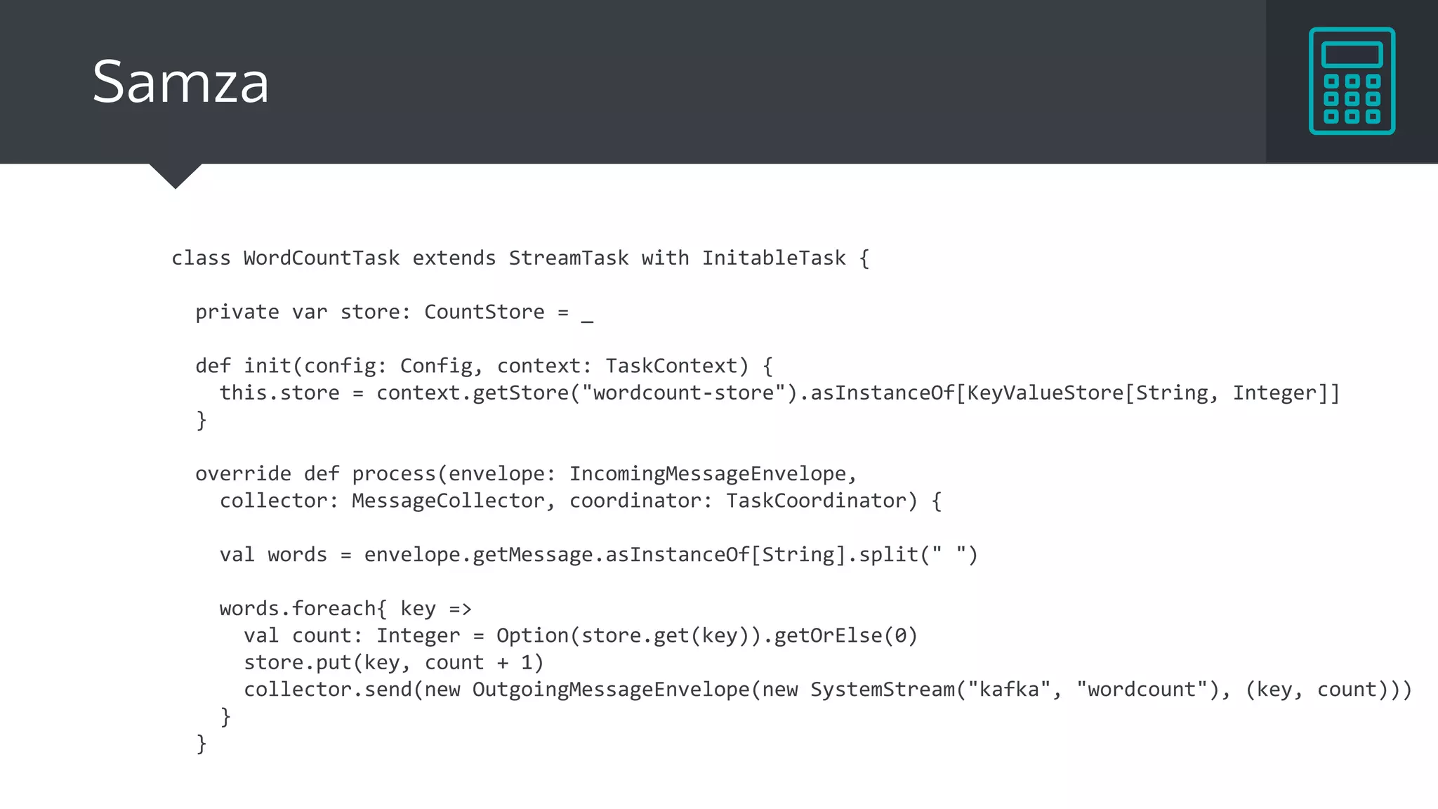 class WordCountTask extends StreamTask with InitableTask {
private var store: CountStore = _
def init(config: Config, context: TaskContext) {
this.store = context.getStore("wordcount-store").asInstanceOf[KeyValueStore[String, Integer]]
}
override def process(envelope: IncomingMessageEnvelope,
collector: MessageCollector, coordinator: TaskCoordinator) {
val words = envelope.getMessage.asInstanceOf[String].split(" ")
words.foreach{ key =>
val count: Integer = Option(store.get(key)).getOrElse(0)
store.put(key, count + 1)
collector.send(new OutgoingMessageEnvelope(new SystemStream("kafka", "wordcount"), (key, count)))
}
}
Samza
 