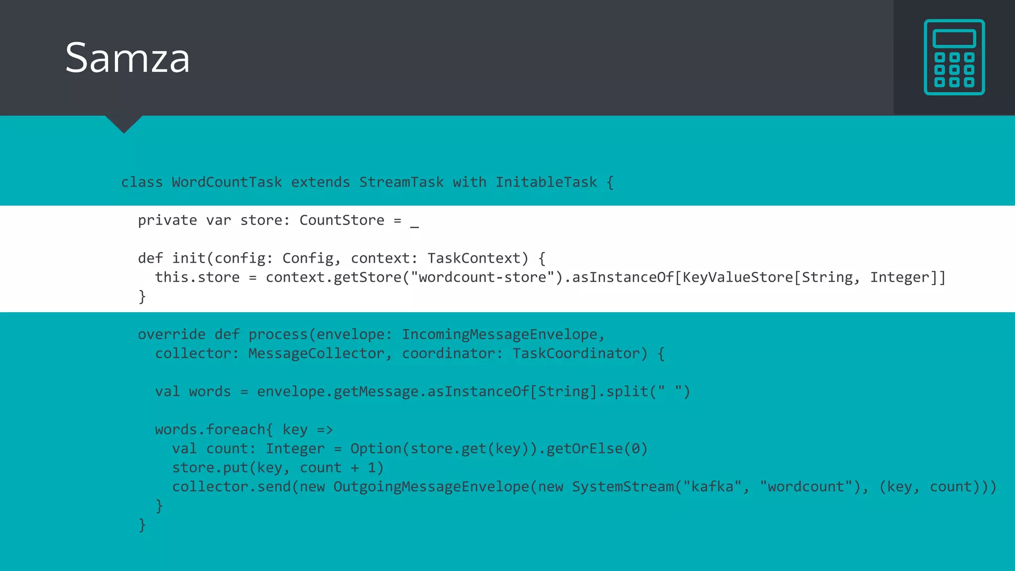 class WordCountTask extends StreamTask with InitableTask {
private var store: CountStore = _
def init(config: Config, context: TaskContext) {
this.store = context.getStore("wordcount-store").asInstanceOf[KeyValueStore[String, Integer]]
}
override def process(envelope: IncomingMessageEnvelope,
collector: MessageCollector, coordinator: TaskCoordinator) {
val words = envelope.getMessage.asInstanceOf[String].split(" ")
words.foreach{ key =>
val count: Integer = Option(store.get(key)).getOrElse(0)
store.put(key, count + 1)
collector.send(new OutgoingMessageEnvelope(new SystemStream("kafka", "wordcount"), (key, count)))
}
}
Samza
 