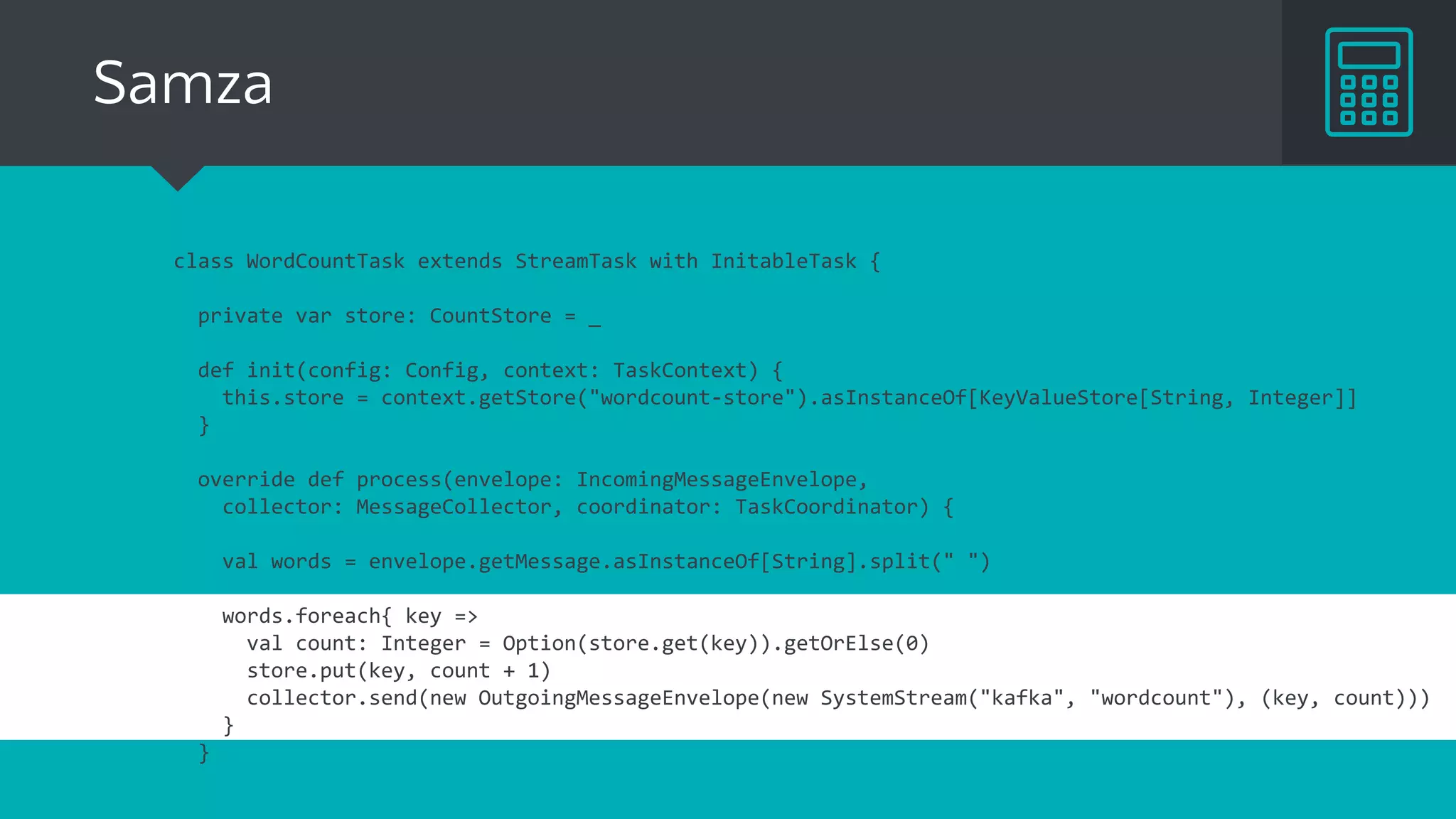 Flink
val env = ExecutionEnvironment.getExecutionEnvironment
val text = env.fromElements(...)
val words = text.flatMap ( _.split(" ") )
words.keyBy(x => x).mapWithState{
(word, count: Option[Int]) =>
{
val newCount = count.getOrElse(0) + 1
val output = (word, newCount)
(output, Some(newCount))
}
}
...
 