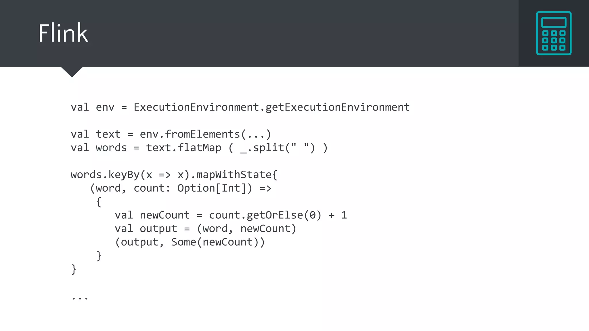 val env = ExecutionEnvironment.getExecutionEnvironment
val text = env.fromElements(...)
val words = text.flatMap ( _.split(" ") )
words.keyBy(x => x).mapWithState{
(word, count: Option[Int]) =>
{
val newCount = count.getOrElse(0) + 1
val output = (word, newCount)
(output, Some(newCount))
}
}
...
Flink
 