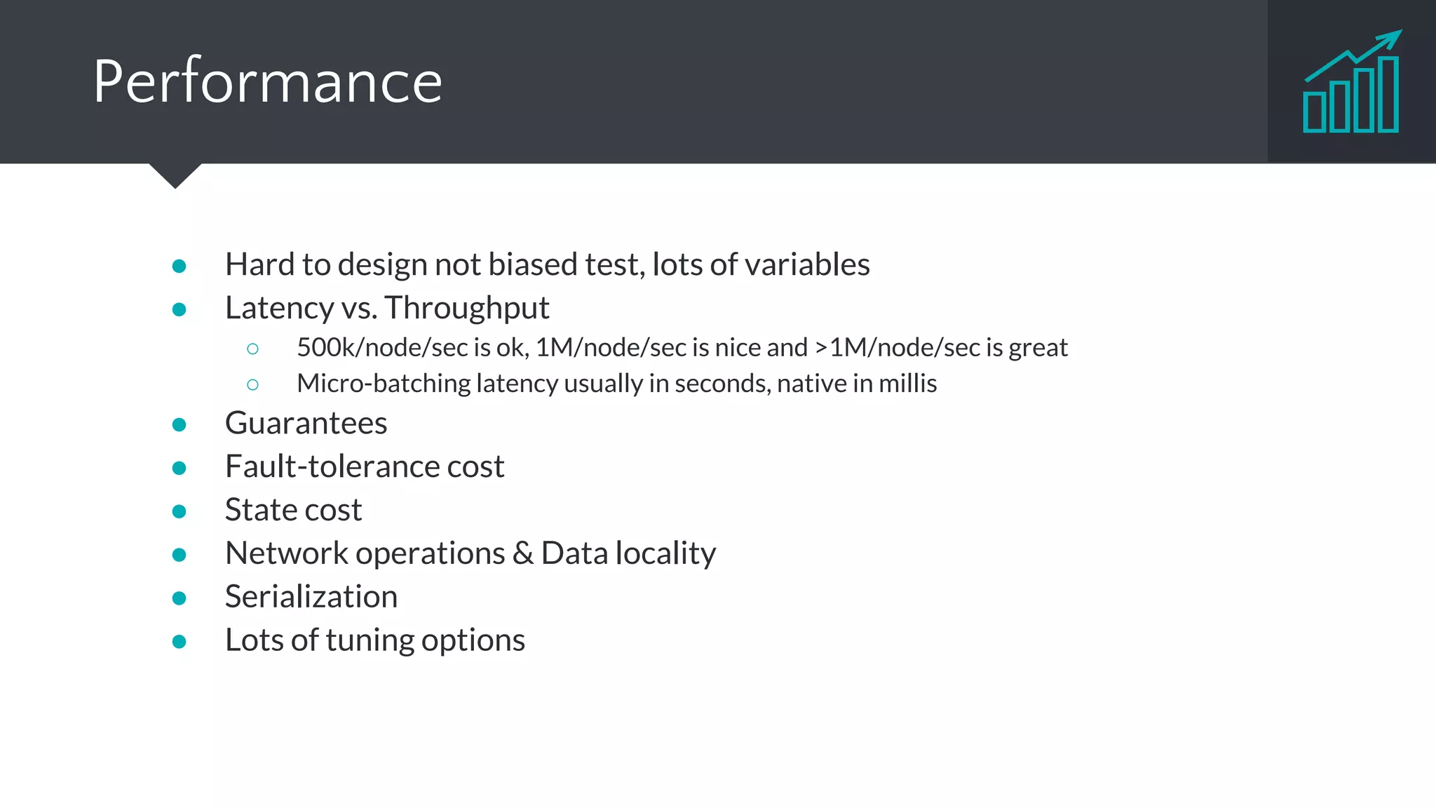 Project Maturity
● Storm & Trident
○ For a long time de-facto industrial standard
○ Widely used (Twitter, Yahoo!, Groupon, Spotify, Alibaba, Baidu and many more)
○ > 180 contributors
● Spark Streaming
○ Around 40% of Spark users use Streaming in Production or Prototyping
○ Significant uptake in adoption (Netflix, Cisco, DataStax, Pinterest, Intel, Pearson, … )
○ > 720 contributors (whole Spark)
● Samza
○ Used by LinkedIn and tens of other companies
○ > 30 contributors
● Flink
○ Still emerging, first production deployments
○ > 130 contributors
 