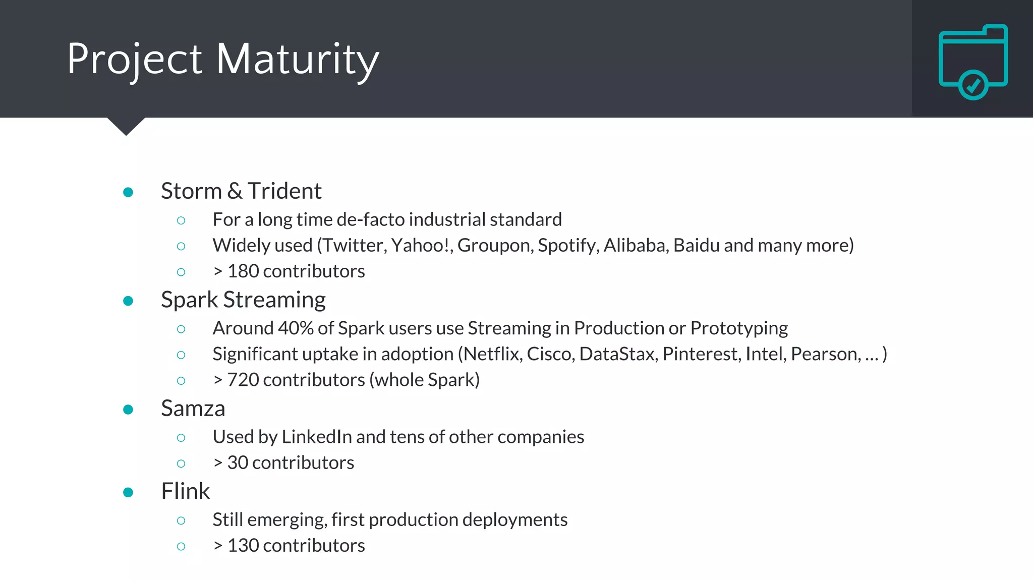 Summary
Native Micro-batching Native Native
Compositional Declarative Compositional Declarative
At-least-once Exactly-once At-least-once Exactly-once
Record ACKs
RDD based
Checkpointing Log-based Checkpointing
Not in-build
Dedicated
Operators
Stateful
Operators
Stateful
Operators
Very Low Medium Low Low
Low Medium High High
High High Medium Low
Micro-batching
Exactly-once
Dedicated
DStream
Medium
High
Streaming
Model
API
Guarantee
Fault
Tolerance
State
Management
Latency
Throughput
Maturity
TRIDENT
 