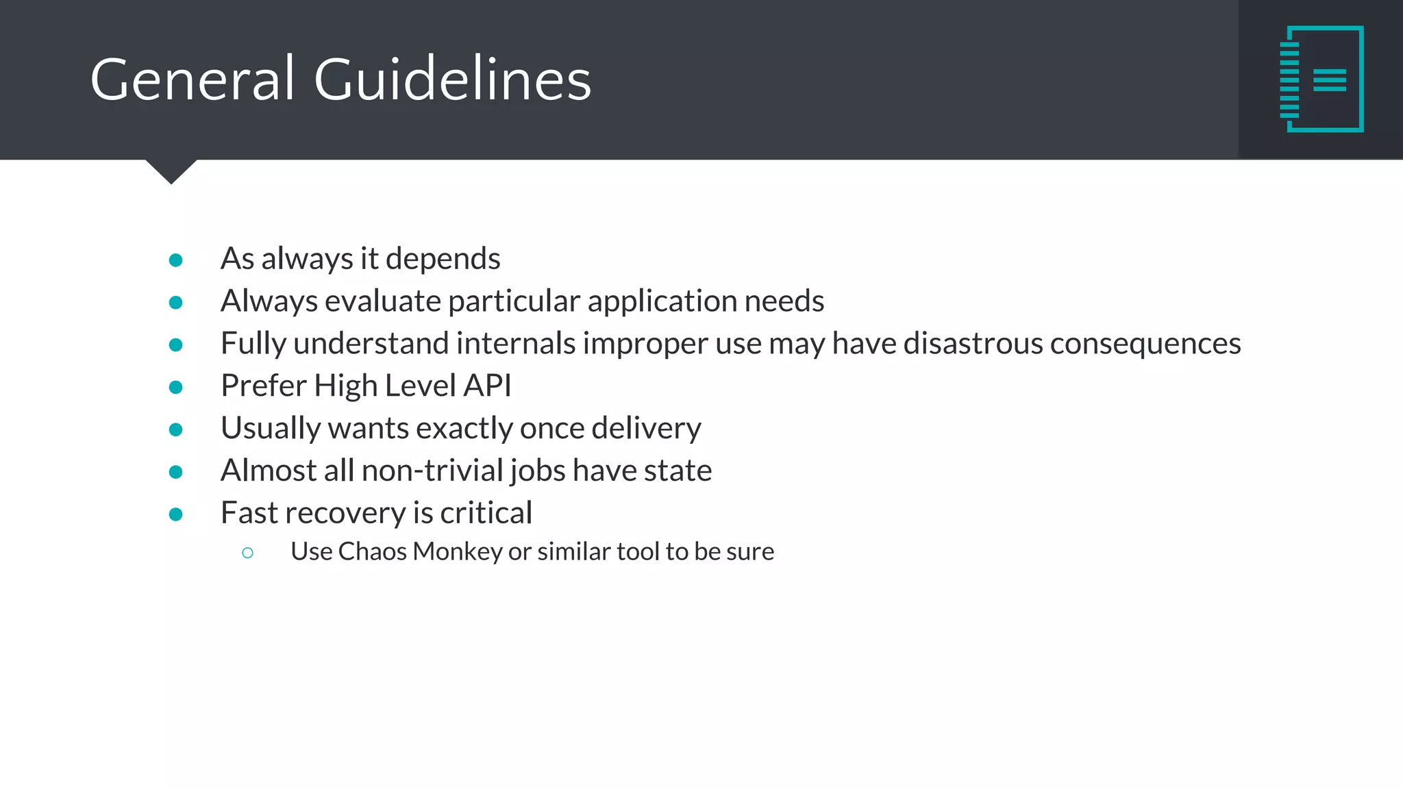 Framework Recommendations
● Storm & Trident
○ Great fit for small and fast tasks
○ Very low (tens of milliseconds) latency
○ State & Fault tolerance degrades performance significantly
○ Potential update to Heron
■ Keeps API, according to Twitter better in every single way
■ Future open-sourcing is uncertain
● Spark Streaming
○ If Spark is already part of your infrastructure
○ Take advantage of various Spark libraries
○ Lambda architecture
○ Latency is not critical
○ Micro-batching limitations
 
