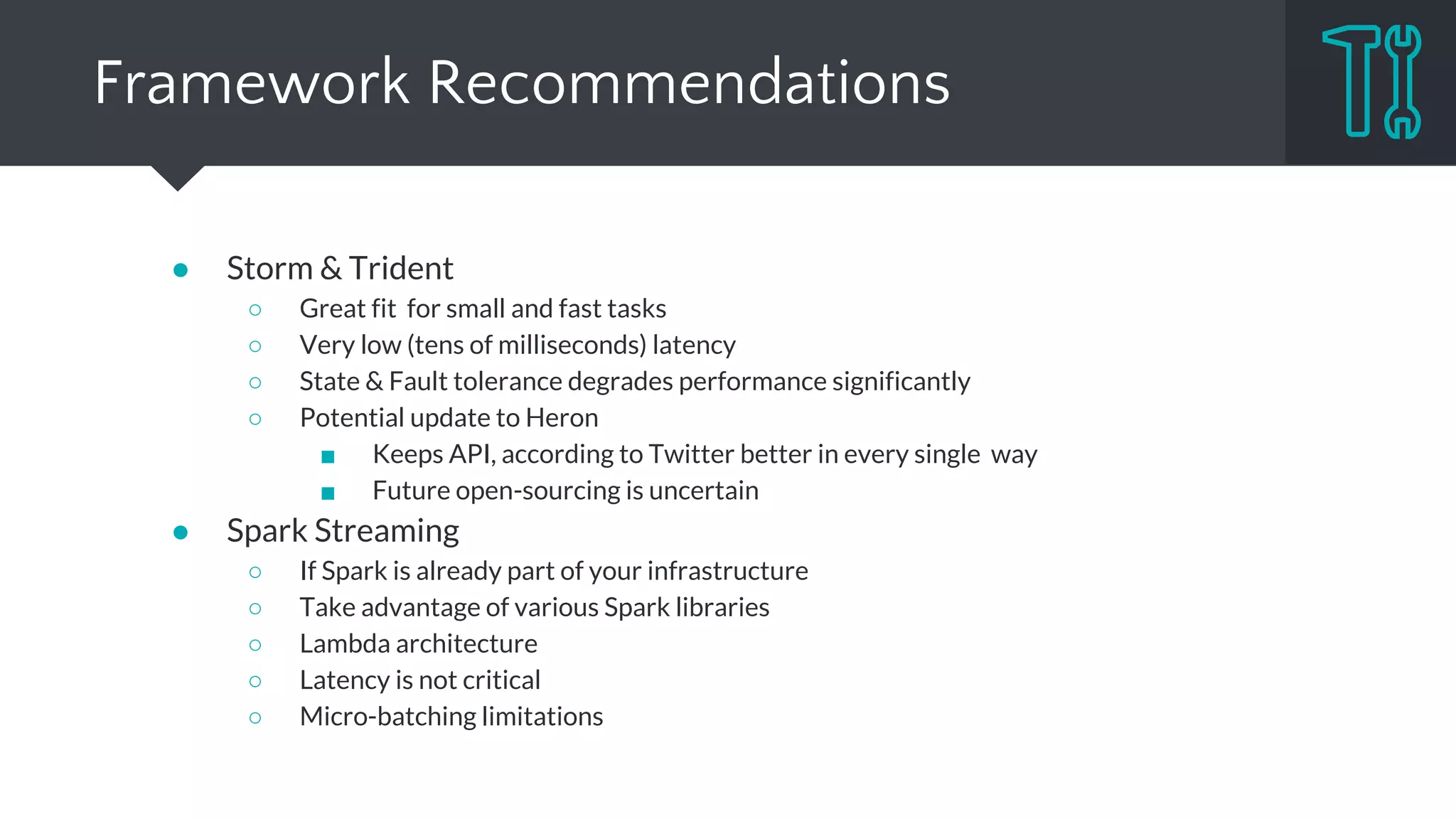 Framework Recommendations
● Samza
○ Kafka is a cornerstone of your architecture
○ Application requires large states
○ At least once delivery is fine
● Flink
○ Conceptually great, fits very most use cases
○ Take advantage of batch processing capabilities
○ Need a functionality which is hard to implement in micro-batch
○ Enough courage to use emerging project
 