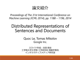 Distributed Representations of
Sentences and Documents
Proceedings of The 31st International Conference on
Machine Learning (ICML 2014), pp. 1188 – 1196, 2014
スライド作成：吉田 朋史
工学院大学大学院 工学研究科 情報学専攻
インタラクティブメディア研究室
Quoc Le, Tomas Mikolov
Google Inc.
1/46
論文紹介
 