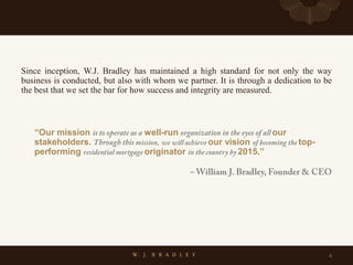 Since inception, W.J. Bradley has maintained a high standard for not only the way
business is conducted, but also with whom we partner. It is through a dedication to be
the best that we set the bar for how success and integrity are measured.
“Our mission well-run our
stakeholders. our vision top-
performing originator 2015.”
4
 