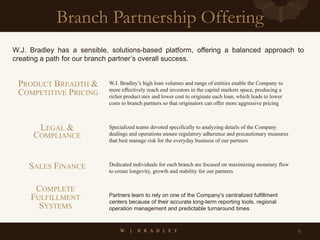 Branch Partnership Offering
9
W.J. Bradley has a sensible, solutions-based platform, offering a balanced approach to
creating a path for our branch partner’s overall success.
W.J. Bradley’s high loan volumes and range of entities enable the Company to
more effectively reach end investors in the capital markets space, producing a
richer product mix and lower cost to originate each loan, which leads to lower
costs to branch partners so that originators can offer more aggressive pricing
Specialized teams devoted specifically to analyzing details of the Company
dealings and operations ensure regulatory adherence and precautionary measures
that best manage risk for the everyday business of our partners
Dedicated individuals for each branch are focused on maximizing monetary flow
to create longevity, growth and stability for our partners
Partners learn to rely on one of the Company’s centralized fulfillment
centers because of their accurate long-term reporting tools, regional
operation management and predictable turnaround times
LEGAL &
COMPLIANCE
PRODUCT BREADTH &
COMPETITIVE PRICING
SALES FINANCE
COMPLETE
FULFILLMENT
SYSTEMS
 