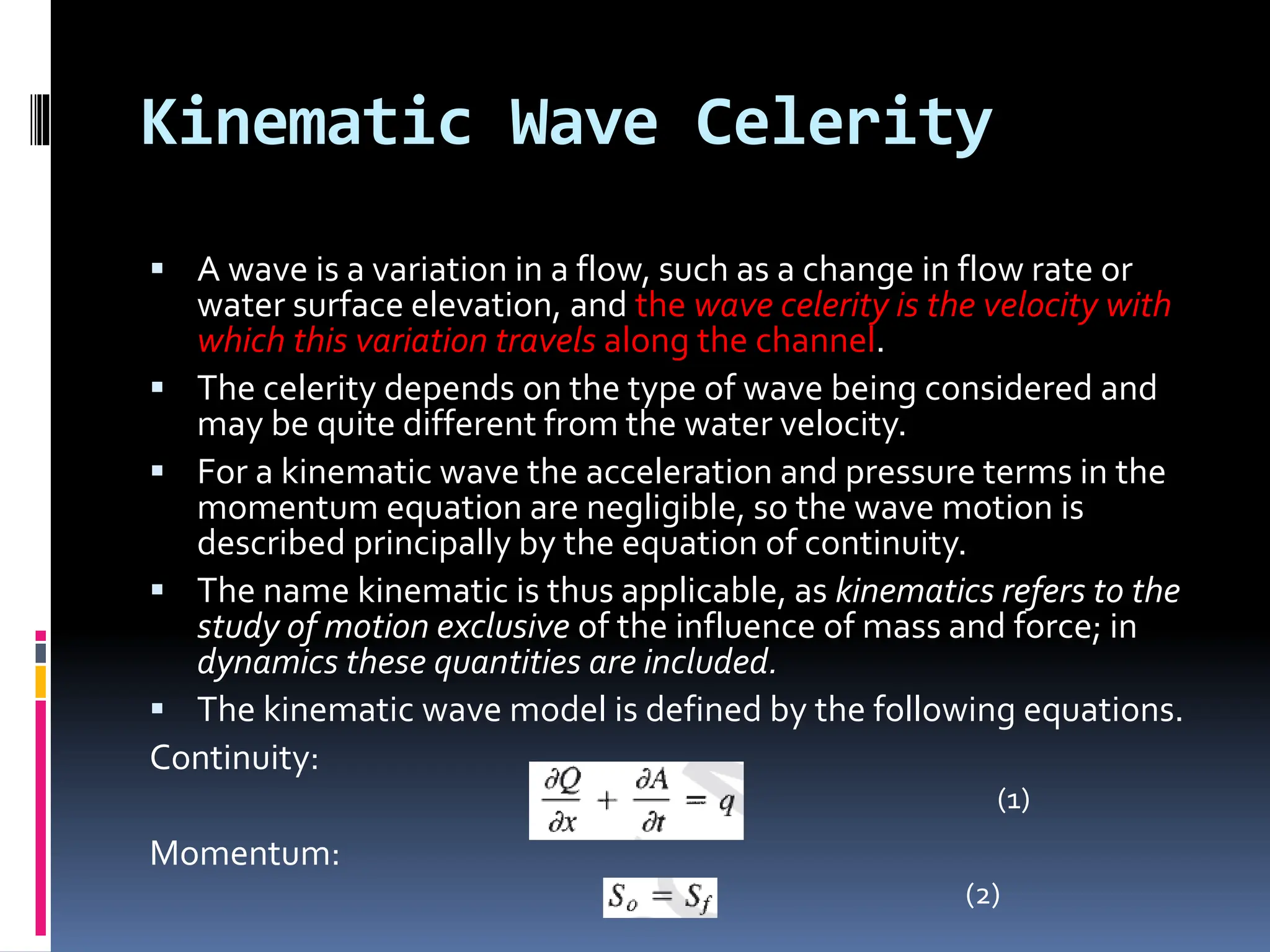 Kinematic Wave Celerity
 A wave is a variation in a flow, such as a change in flow rate or
water surface elevation, and the wave celerity is the velocity with
which this variation travels along the channel.
 The celerity depends on the type of wave being considered and
may be quite different from the water velocity.
 For a kinematic wave the acceleration and pressure terms in the
momentum equation are negligible, so the wave motion is
described principally by the equation of continuity.
 The name kinematic is thus applicable, as kinematics refers to the
study of motion exclusive of the influence of mass and force; in
dynamics these quantities are included.
 The kinematic wave model is defined by the following equations.
Continuity:
Momentum:
(1)
(2)
 