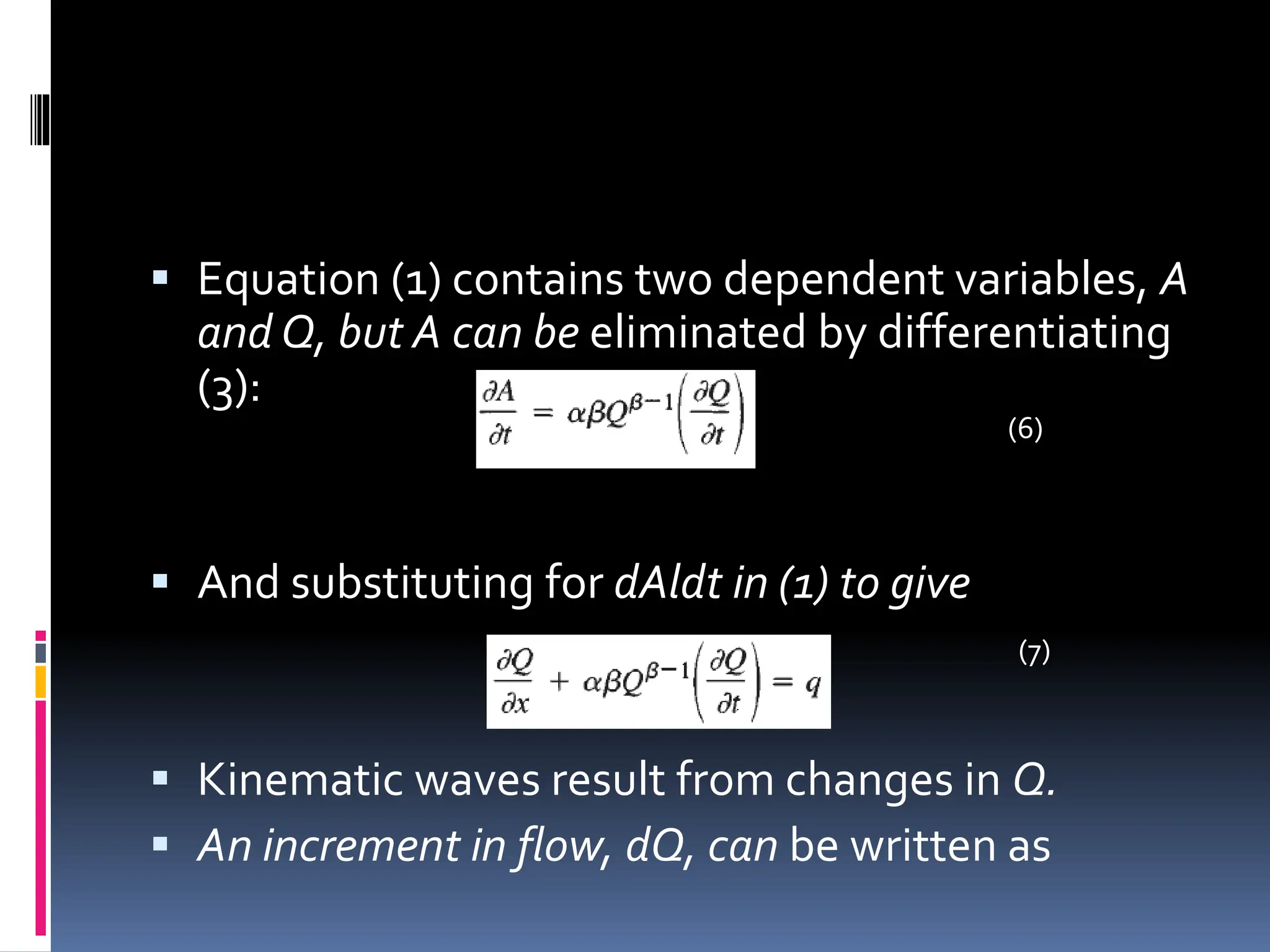  Equation (1) contains two dependent variables, A
and Q, but A can be eliminated by differentiating
(3):
 And substituting for dAldt in (1) to give
 Kinematic waves result from changes in Q.
 An increment in flow, dQ, can be written as
(7)
(6)
 