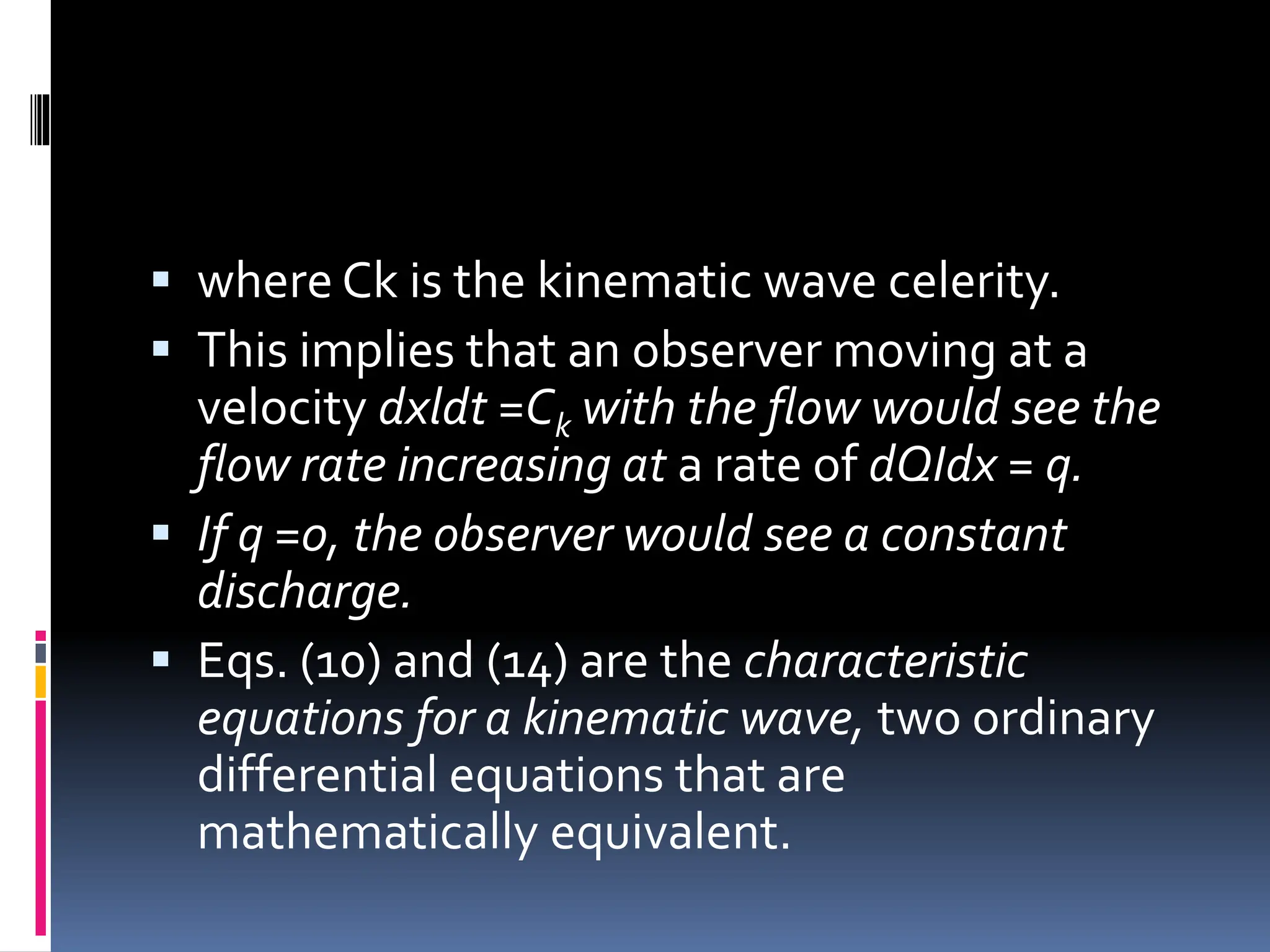  where Ck is the kinematic wave celerity.
 This implies that an observer moving at a
velocity dxldt =Ck with the flow would see the
flow rate increasing at a rate of dQIdx = q.
 If q =0, the observer would see a constant
discharge.
 Eqs. (10) and (14) are the characteristic
equations for a kinematic wave, two ordinary
differential equations that are
mathematically equivalent.
 